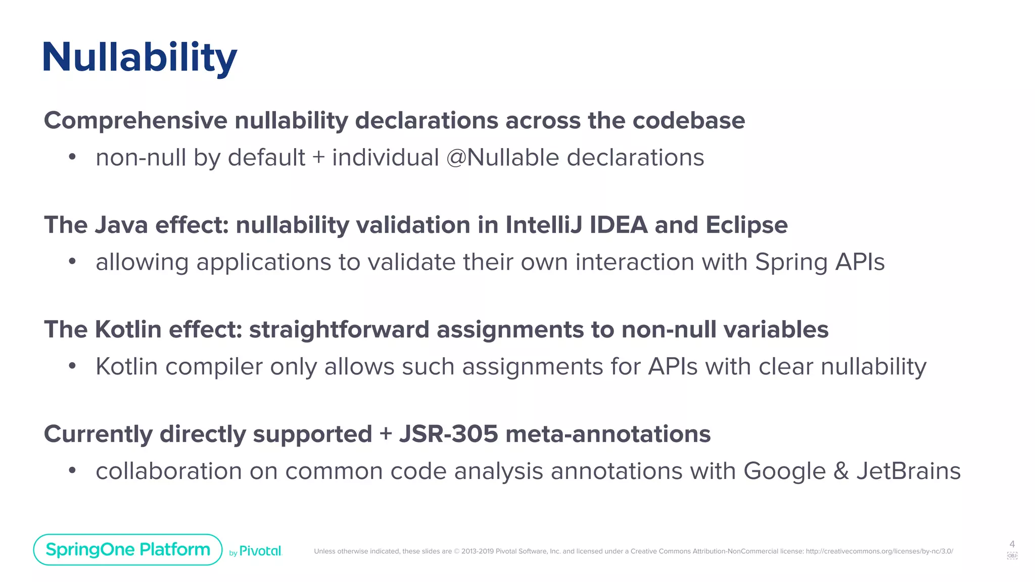 Unless otherwise indicated, these slides are © 2013-2019 Pivotal Software, Inc. and licensed under a Creative Commons Attribution-NonCommercial license: http://creativecommons.org/licenses/by-nc/3.0/
Nullability
Comprehensive nullability declarations across the codebase
• non-null by default + individual @Nullable declarations
The Java eﬀect: nullability validation in IntelliJ IDEA and Eclipse
• allowing applications to validate their own interaction with Spring APIs
The Kotlin eﬀect: straightforward assignments to non-null variables
• Kotlin compiler only allows such assignments for APIs with clear nullability
Currently directly supported + JSR-305 meta-annotations
• collaboration on common code analysis annotations with Google & JetBrains
4
￼
 