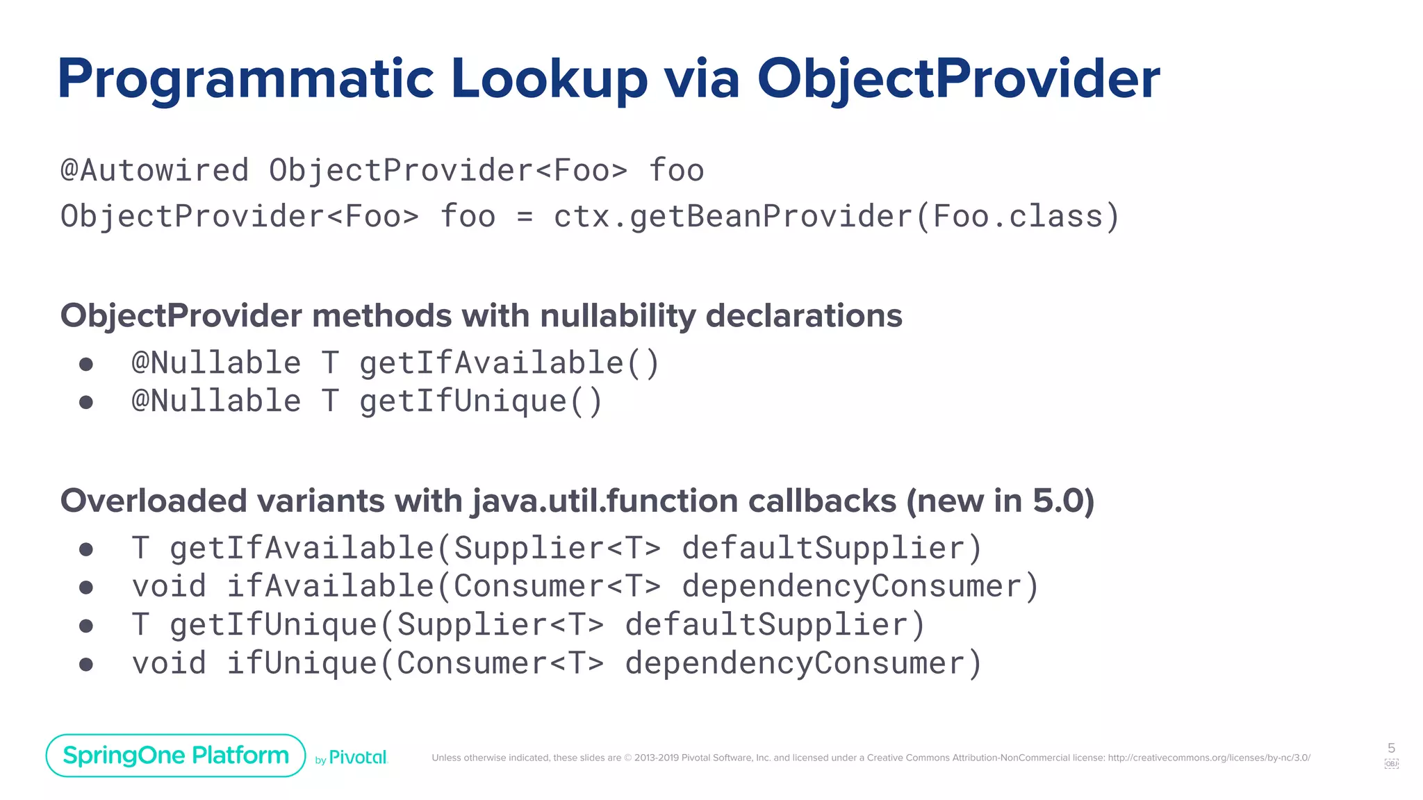 Unless otherwise indicated, these slides are © 2013-2019 Pivotal Software, Inc. and licensed under a Creative Commons Attribution-NonCommercial license: http://creativecommons.org/licenses/by-nc/3.0/
Programmatic Lookup via ObjectProvider
@Autowired ObjectProvider<Foo> foo
ObjectProvider<Foo> foo = ctx.getBeanProvider(Foo.class)
ObjectProvider methods with nullability declarations
● @Nullable T getIfAvailable()
● @Nullable T getIfUnique()
Overloaded variants with java.util.function callbacks (new in 5.0)
● T getIfAvailable(Supplier<T> defaultSupplier)
● void ifAvailable(Consumer<T> dependencyConsumer)
● T getIfUnique(Supplier<T> defaultSupplier)
● void ifUnique(Consumer<T> dependencyConsumer)
5
￼
 