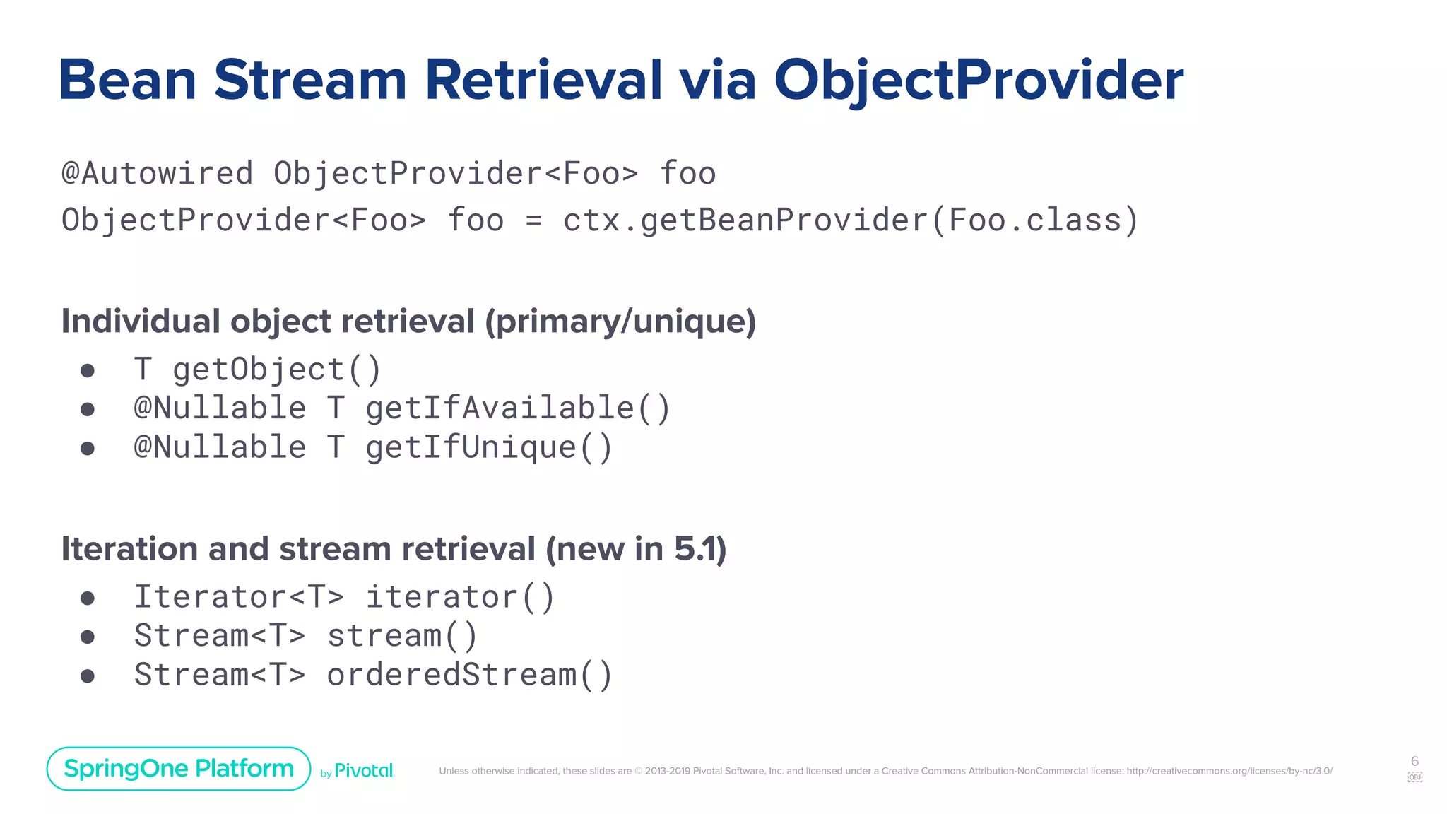 Unless otherwise indicated, these slides are © 2013-2019 Pivotal Software, Inc. and licensed under a Creative Commons Attribution-NonCommercial license: http://creativecommons.org/licenses/by-nc/3.0/
Bean Stream Retrieval via ObjectProvider
@Autowired ObjectProvider<Foo> foo
ObjectProvider<Foo> foo = ctx.getBeanProvider(Foo.class)
Individual object retrieval (primary/unique)
● T getObject()
● @Nullable T getIfAvailable()
● @Nullable T getIfUnique()
Iteration and stream retrieval (new in 5.1)
● Iterator<T> iterator()
● Stream<T> stream()
● Stream<T> orderedStream()
6
￼
 