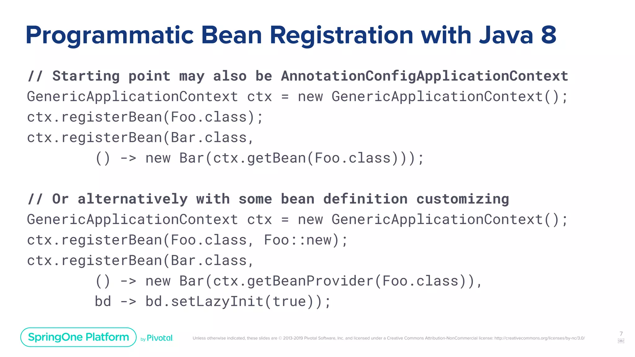 Unless otherwise indicated, these slides are © 2013-2019 Pivotal Software, Inc. and licensed under a Creative Commons Attribution-NonCommercial license: http://creativecommons.org/licenses/by-nc/3.0/
Programmatic Bean Registration with Java 8
// Starting point may also be AnnotationConfigApplicationContext
GenericApplicationContext ctx = new GenericApplicationContext();
ctx.registerBean(Foo.class);
ctx.registerBean(Bar.class,
() -> new Bar(ctx.getBean(Foo.class)));
// Or alternatively with some bean definition customizing
GenericApplicationContext ctx = new GenericApplicationContext();
ctx.registerBean(Foo.class, Foo::new);
ctx.registerBean(Bar.class,
() -> new Bar(ctx.getBeanProvider(Foo.class)),
bd -> bd.setLazyInit(true));
7
￼
 