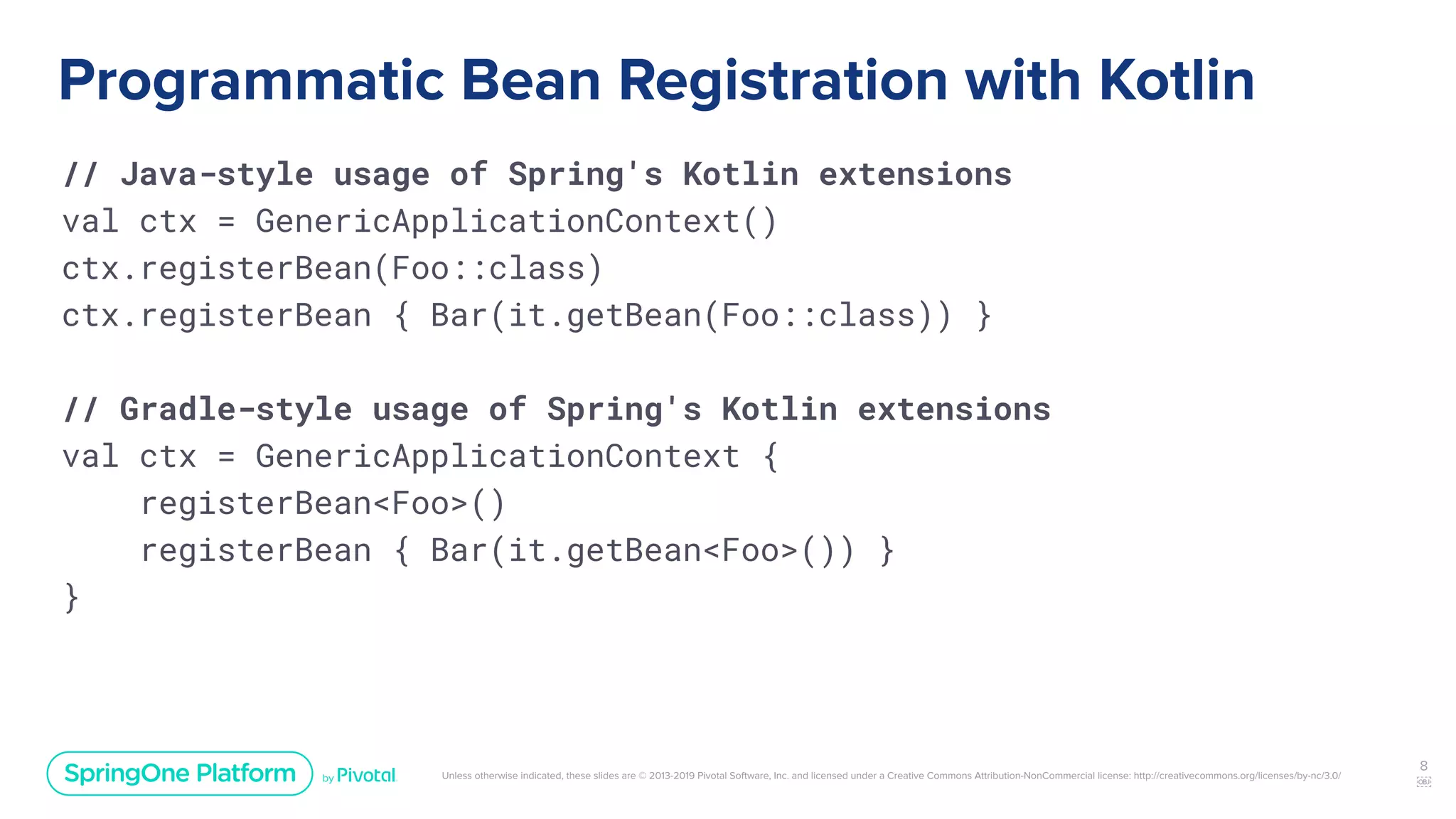 Unless otherwise indicated, these slides are © 2013-2019 Pivotal Software, Inc. and licensed under a Creative Commons Attribution-NonCommercial license: http://creativecommons.org/licenses/by-nc/3.0/
Programmatic Bean Registration with Kotlin
// Java-style usage of Spring's Kotlin extensions
val ctx = GenericApplicationContext()
ctx.registerBean(Foo::class)
ctx.registerBean { Bar(it.getBean(Foo::class)) }
// Gradle-style usage of Spring's Kotlin extensions
val ctx = GenericApplicationContext {
registerBean<Foo>()
registerBean { Bar(it.getBean<Foo>()) }
}
8
￼
 
