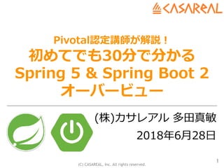 (C) CASAREAL, Inc. All rights reserved.
Pivotal認定講師が解説！
初めてでも30分で分かる
Spring 5 & Spring Boot 2
オーバービュー
(株)カサレアル 多⽥真敏
2018年6⽉28⽇
1
 