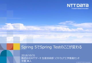 © 2018 NTT DATA Corporation
2018/10/31
株式会社NTTデータ 生産技術部 ソフトウェア工学推進センタ
平栗 勇人
Spring 5でSpring Testのここが変わる
 