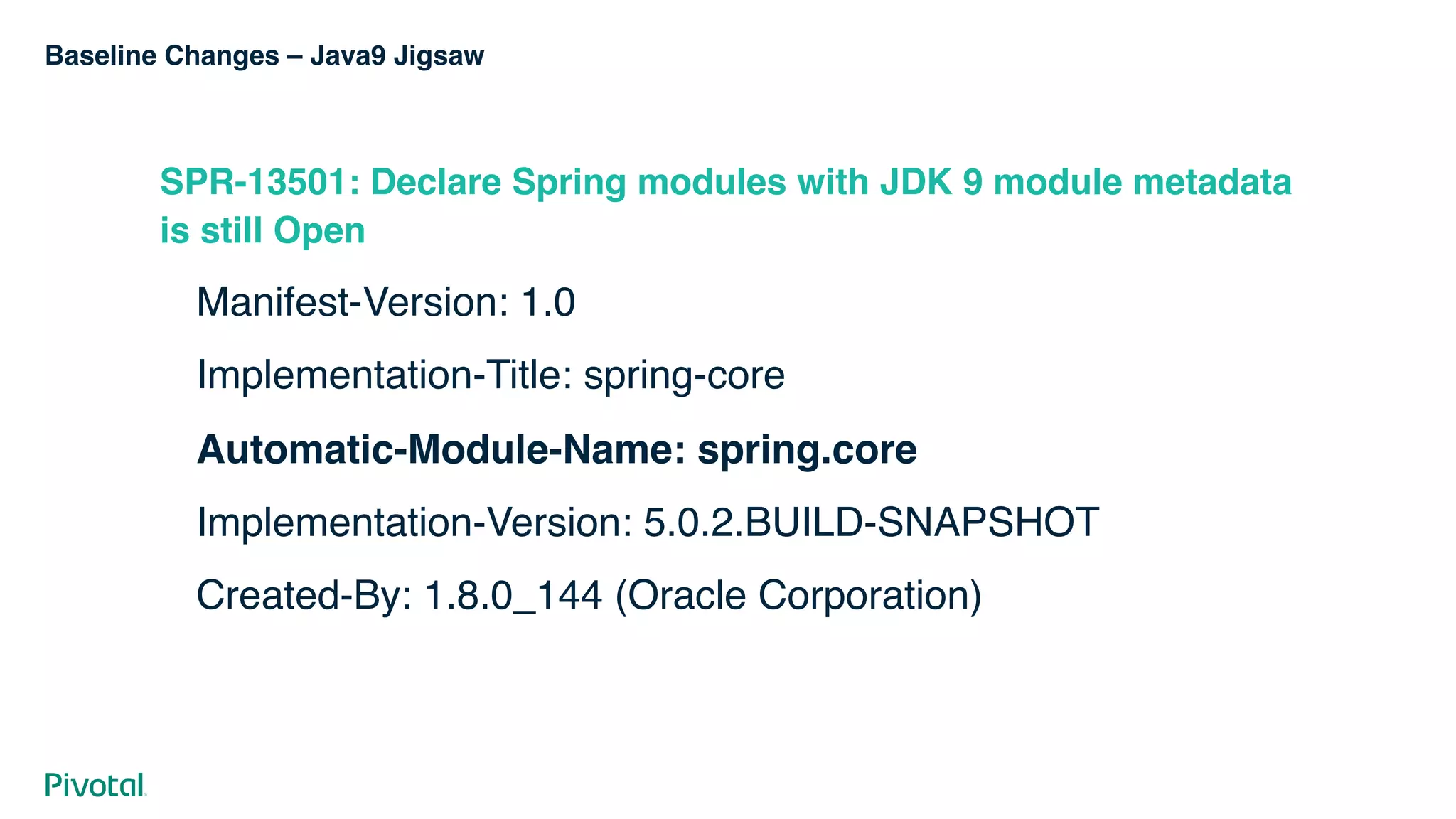 Baseline Changes – Java9 Jigsaw
SPR-13501: Declare Spring modules with JDK 9 module metadata
is still Open
Manifest-Version: 1.0
Implementation-Title: spring-core
Automatic-Module-Name: spring.core
Implementation-Version: 5.0.2.BUILD-SNAPSHOT
Created-By: 1.8.0_144 (Oracle Corporation)
 