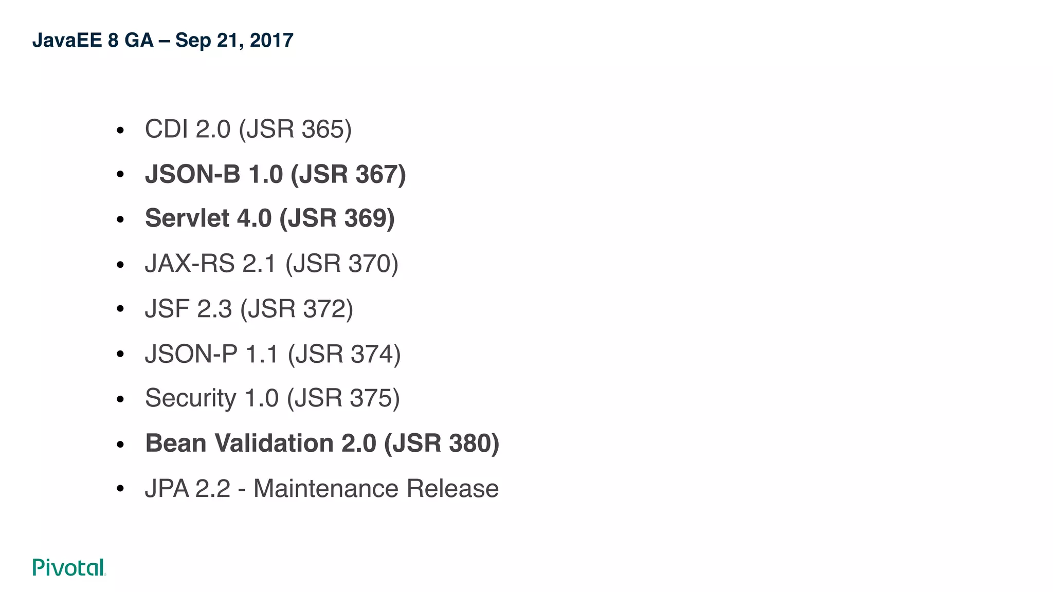 JavaEE 8 GA – Sep 21, 2017
! CDI 2.0 (JSR 365)
! JSON-B 1.0 (JSR 367)
! Servlet 4.0 (JSR 369)
! JAX-RS 2.1 (JSR 370)
! JSF 2.3 (JSR 372)
! JSON-P 1.1 (JSR 374)
! Security 1.0 (JSR 375)
! Bean Validation 2.0 (JSR 380)
! JPA 2.2 - Maintenance Release
 
