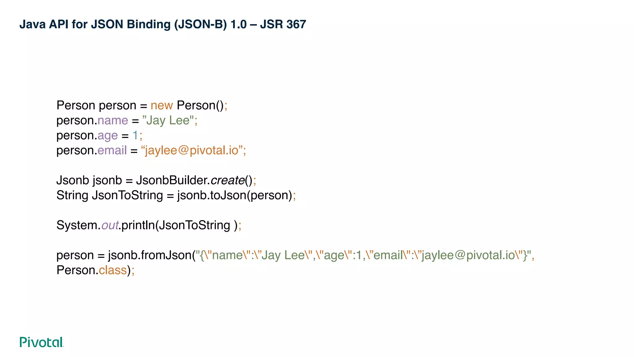 Java API for JSON Binding (JSON-B) 1.0 – JSR 367
Person person = new Person(); 
person.name = ”Jay Lee"; 
person.age = 1; 
person.email = “jaylee@pivotal.io”; 
 
Jsonb jsonb = JsonbBuilder.create(); 
String JsonToString = jsonb.toJson(person); 
 
System.out.println(JsonToString ); 
 
person = jsonb.fromJson("{"name":”Jay Lee","age":1,”email":”jaylee@pivotal.io"}",
Person.class);
 