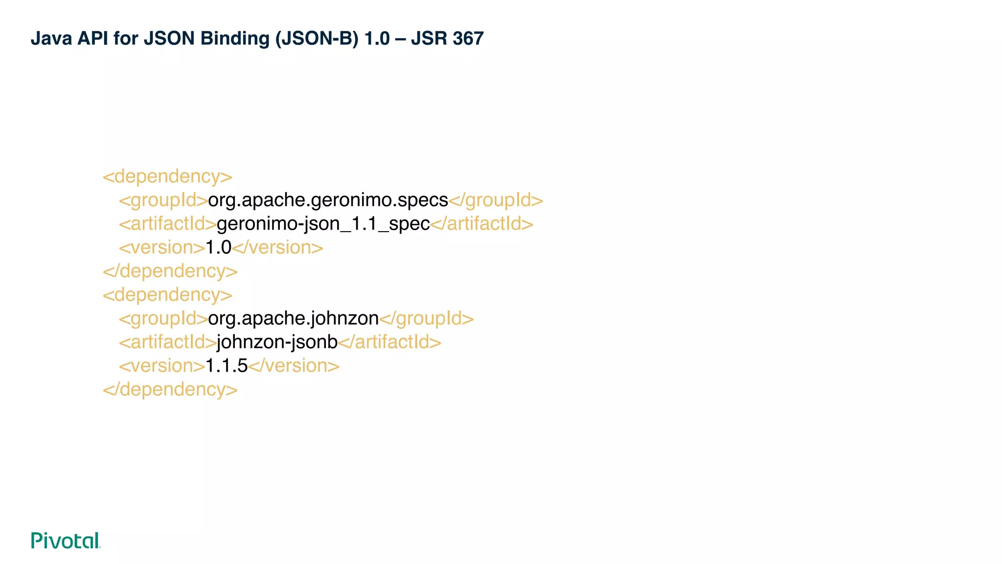 Java API for JSON Binding (JSON-B) 1.0 – JSR 367
<dependency> 
<groupId>org.apache.geronimo.specs</groupId> 
<artifactId>geronimo-json_1.1_spec</artifactId> 
<version>1.0</version> 
</dependency> 
<dependency> 
<groupId>org.apache.johnzon</groupId> 
<artifactId>johnzon-jsonb</artifactId> 
<version>1.1.5</version> 
</dependency>
 
