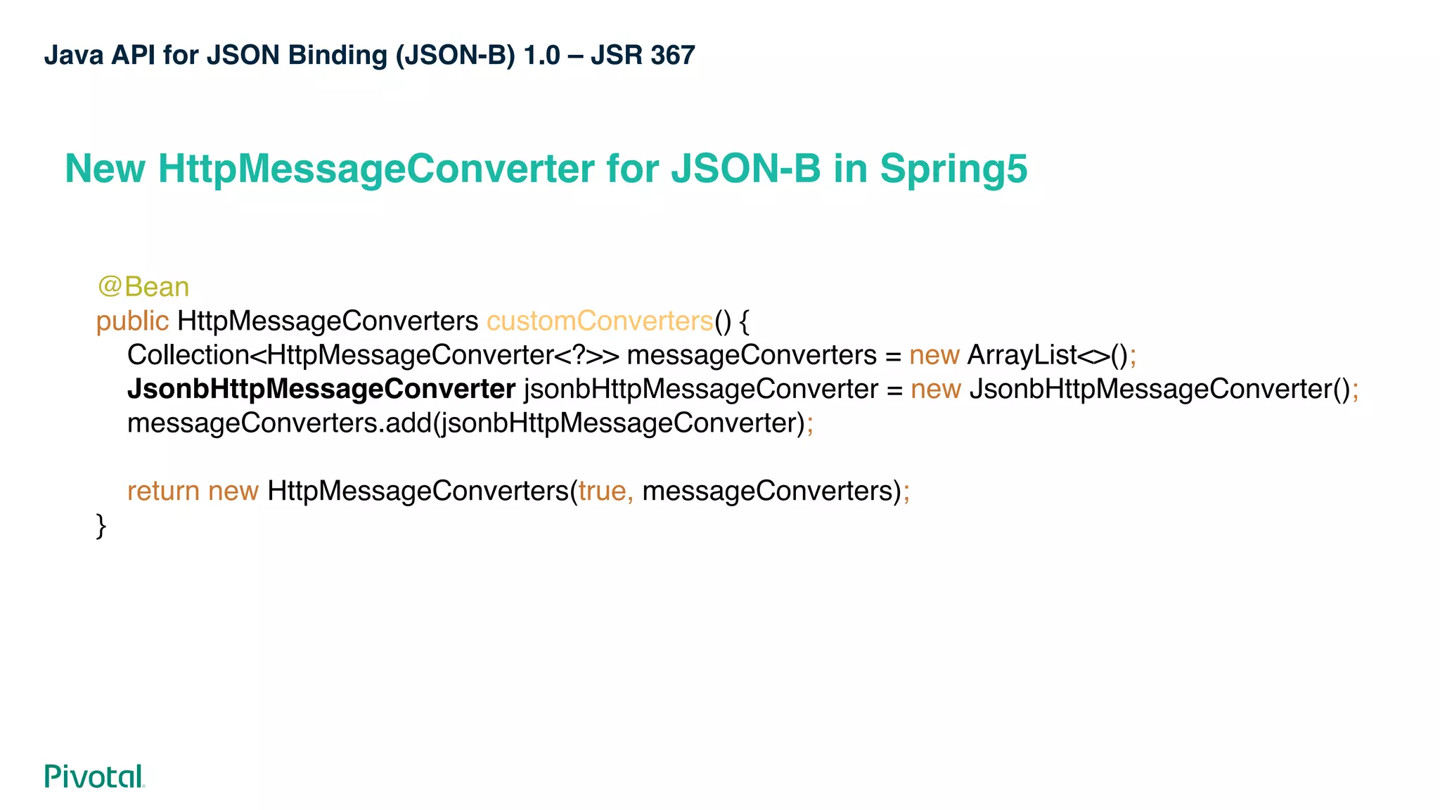 Java API for JSON Binding (JSON-B) 1.0 – JSR 367
New HttpMessageConverter for JSON-B in Spring5
@Bean 
public HttpMessageConverters customConverters() { 
Collection<HttpMessageConverter<?>> messageConverters = new ArrayList<>(); 
JsonbHttpMessageConverter jsonbHttpMessageConverter = new JsonbHttpMessageConverter(); 
messageConverters.add(jsonbHttpMessageConverter); 
 
return new HttpMessageConverters(true, messageConverters); 
}
 