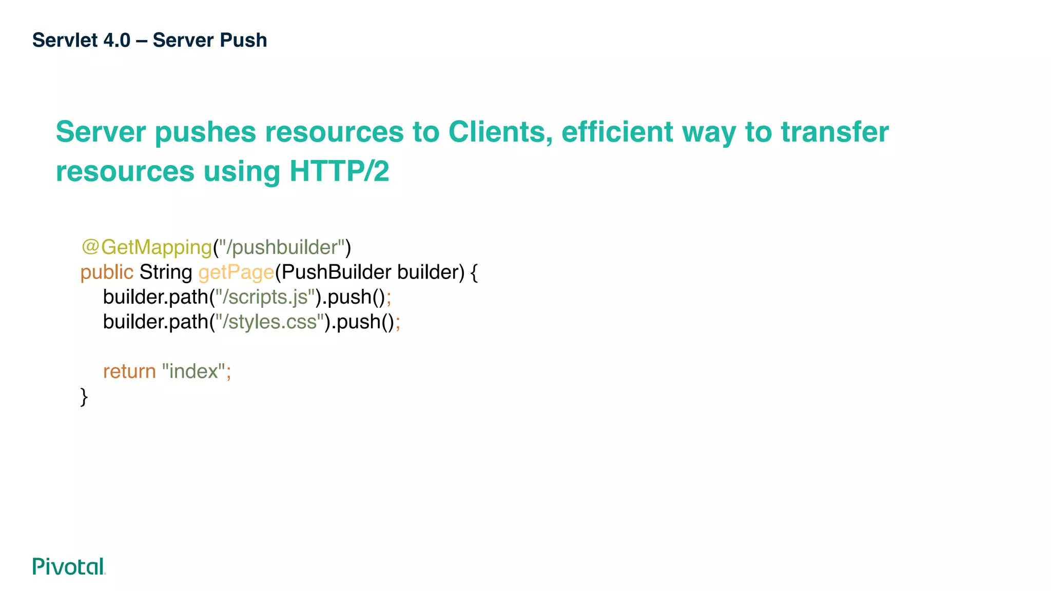Servlet 4.0 – Server Push
Server pushes resources to Clients, efficient way to transfer
resources using HTTP/2
@GetMapping("/pushbuilder") 
public String getPage(PushBuilder builder) { 
builder.path("/scripts.js").push(); 
builder.path("/styles.css").push(); 
 
return "index"; 
}
 
