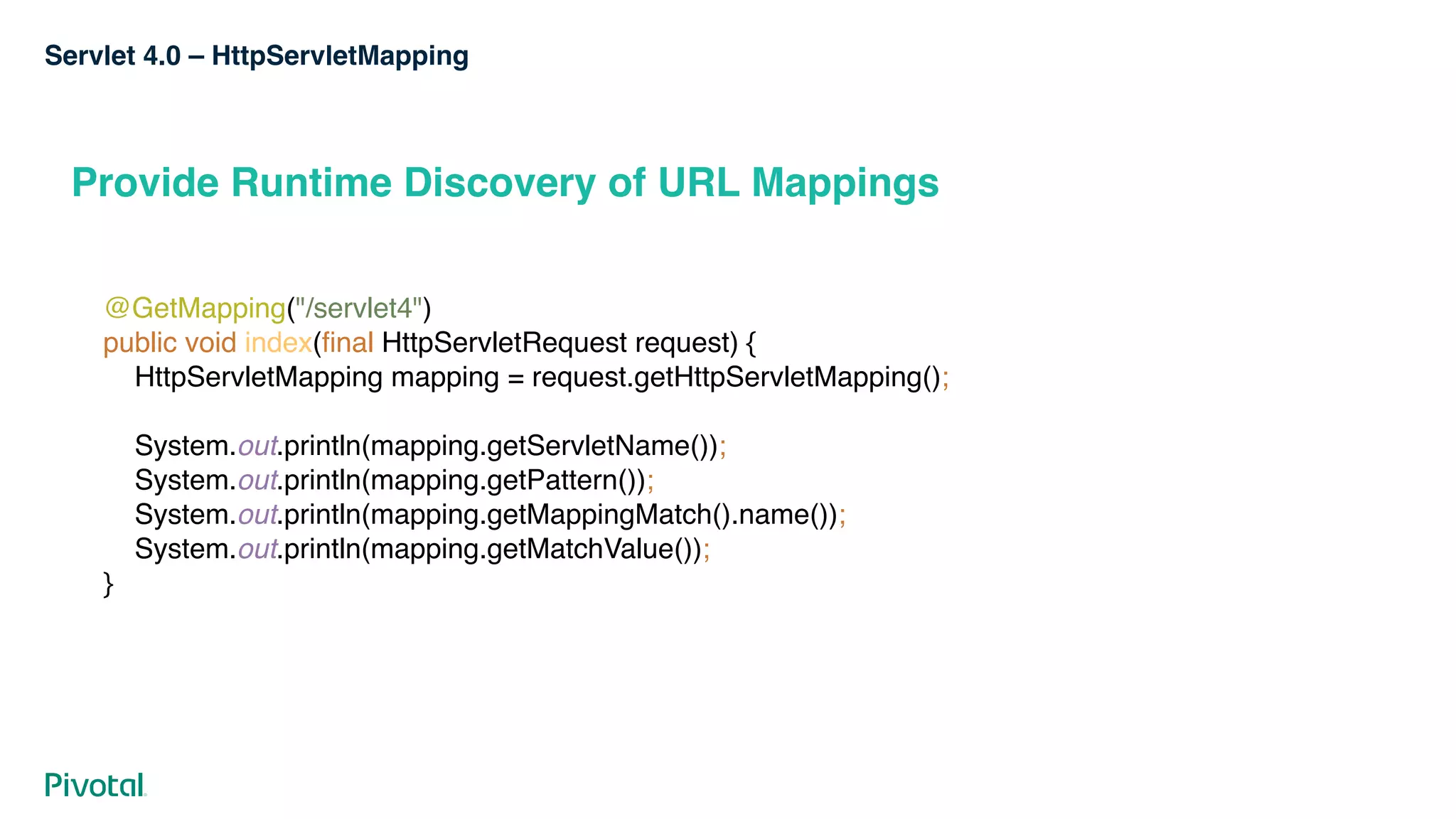Servlet 4.0 – HttpServletMapping
Provide Runtime Discovery of URL Mappings
@GetMapping("/servlet4") 
public void index(final HttpServletRequest request) { 
HttpServletMapping mapping = request.getHttpServletMapping();
 
System.out.println(mapping.getServletName()); 
System.out.println(mapping.getPattern()); 
System.out.println(mapping.getMappingMatch().name()); 
System.out.println(mapping.getMatchValue()); 
}
 