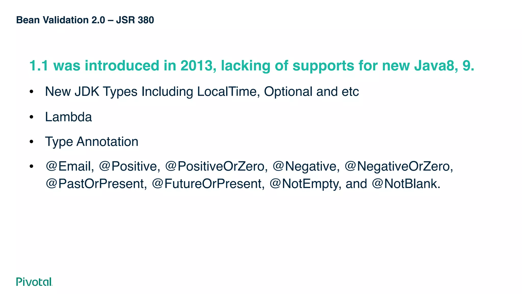 Bean Validation 2.0 – JSR 380
1.1 was introduced in 2013, lacking of supports for new Java8, 9.
! New JDK Types Including LocalTime, Optional and etc
! Lambda
! Type Annotation
! @Email, @Positive, @PositiveOrZero, @Negative, @NegativeOrZero,
@PastOrPresent, @FutureOrPresent, @NotEmpty, and @NotBlank.
 