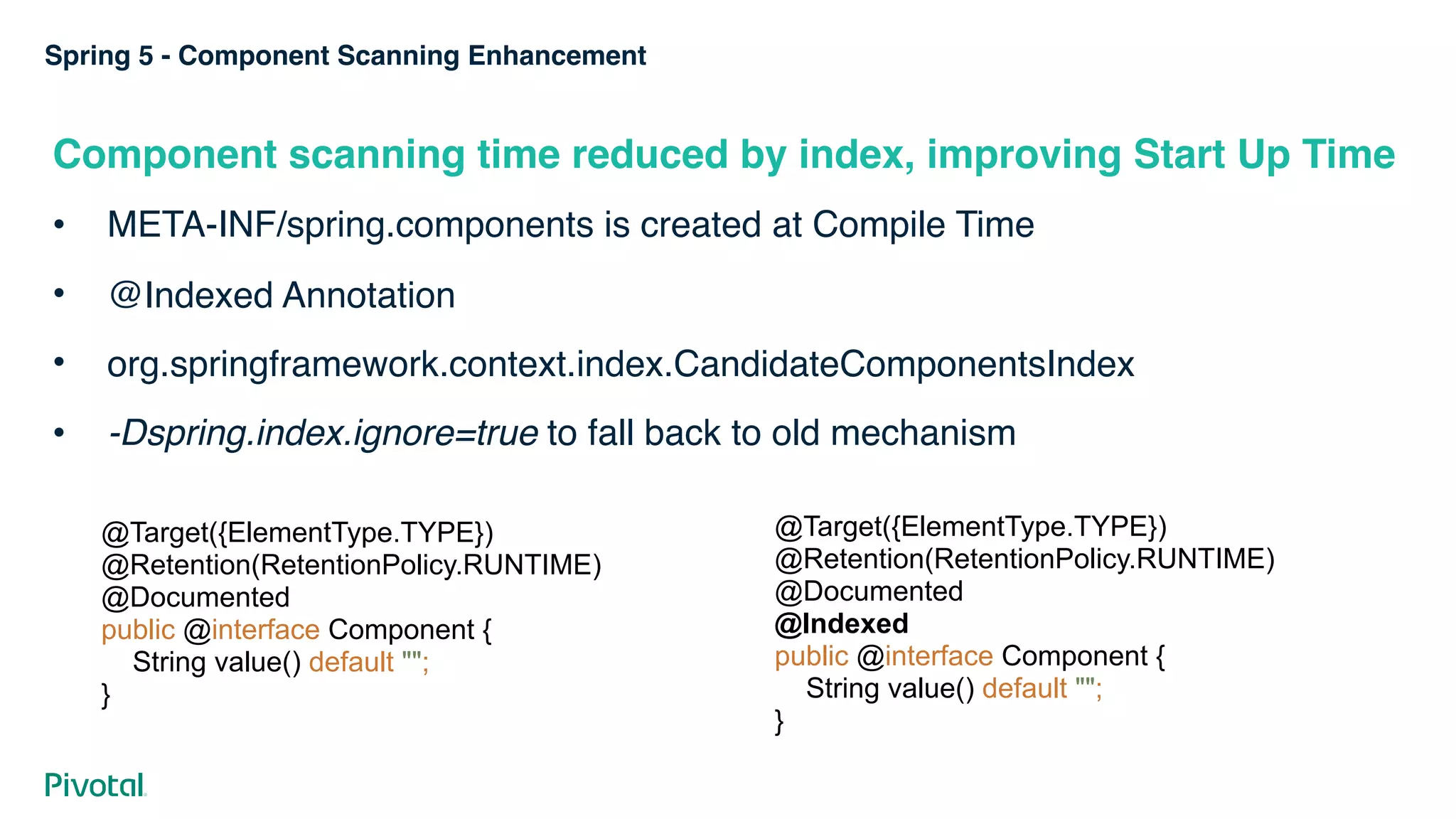Spring 5 - Component Scanning Enhancement
Component scanning time reduced by index, improving Start Up Time
• META-INF/spring.components is created at Compile Time
• @Indexed Annotation
• org.springframework.context.index.CandidateComponentsIndex
• -Dspring.index.ignore=true to fall back to old mechanism
@Target({ElementType.TYPE}) 
@Retention(RetentionPolicy.RUNTIME) 
@Documented 
public @interface Component { 
String value() default ""; 
}
@Target({ElementType.TYPE}) 
@Retention(RetentionPolicy.RUNTIME) 
@Documented 
@Indexed 
public @interface Component { 
String value() default ""; 
}
 