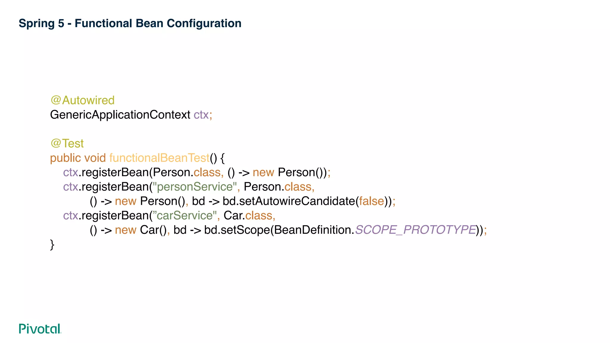 Spring 5 - Functional Bean Configuration
@Autowired 
GenericApplicationContext ctx; 
 
@Test 
public void functionalBeanTest() { 
ctx.registerBean(Person.class, () -> new Person()); 
ctx.registerBean("personService", Person.class, 
() -> new Person(), bd -> bd.setAutowireCandidate(false)); 
ctx.registerBean(”carService", Car.class, 
() -> new Car(), bd -> bd.setScope(BeanDefinition.SCOPE_PROTOTYPE)); 
}
 