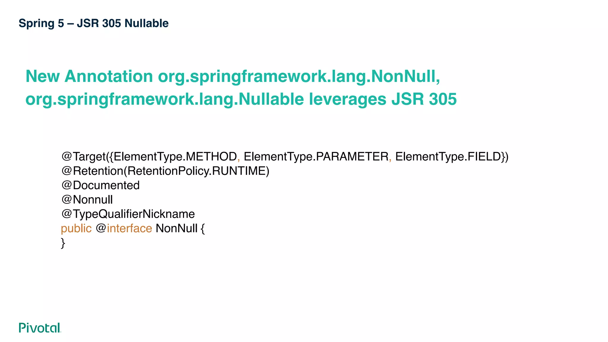 Spring 5 – JSR 305 Nullable
New Annotation org.springframework.lang.NonNull,
org.springframework.lang.Nullable leverages JSR 305
@Target({ElementType.METHOD, ElementType.PARAMETER, ElementType.FIELD}) 
@Retention(RetentionPolicy.RUNTIME) 
@Documented 
@Nonnull 
@TypeQualifierNickname 
public @interface NonNull { 
}
 