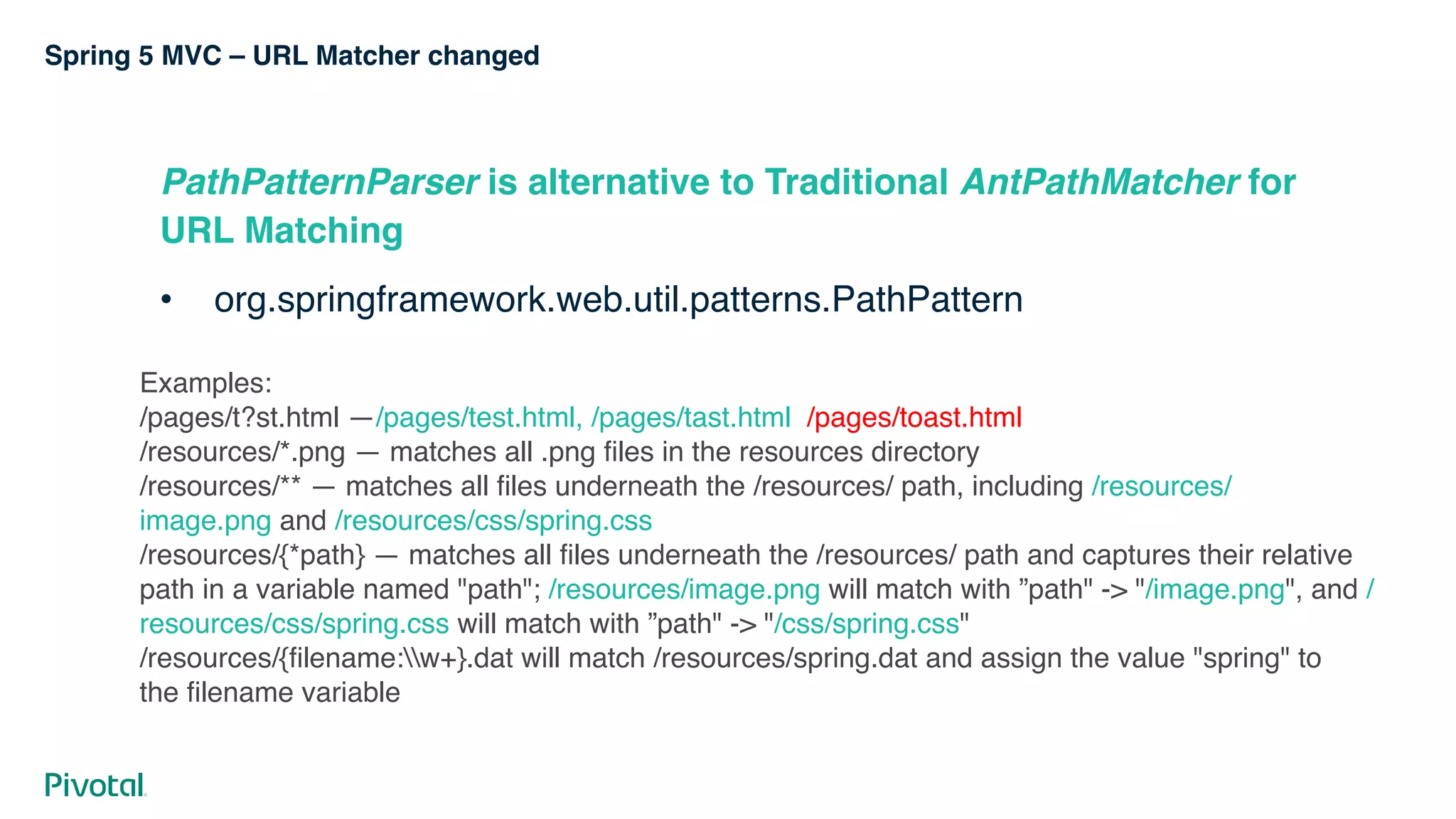 Spring 5 MVC – URL Matcher changed
PathPatternParser is alternative to Traditional AntPathMatcher for
URL Matching
• org.springframework.web.util.patterns.PathPattern
Examples:
/pages/t?st.html —/pages/test.html, /pages/tast.html  /pages/toast.html
/resources/*.png — matches all .png files in the resources directory
/resources/** — matches all files underneath the /resources/ path, including /resources/
image.png and /resources/css/spring.css
/resources/{*path} — matches all files underneath the /resources/ path and captures their relative
path in a variable named "path"; /resources/image.png will match with ”path" -> "/image.png", and /
resources/css/spring.css will match with ”path" -> "/css/spring.css"
/resources/{filename:w+}.dat will match /resources/spring.dat and assign the value "spring" to
the filename variable
 