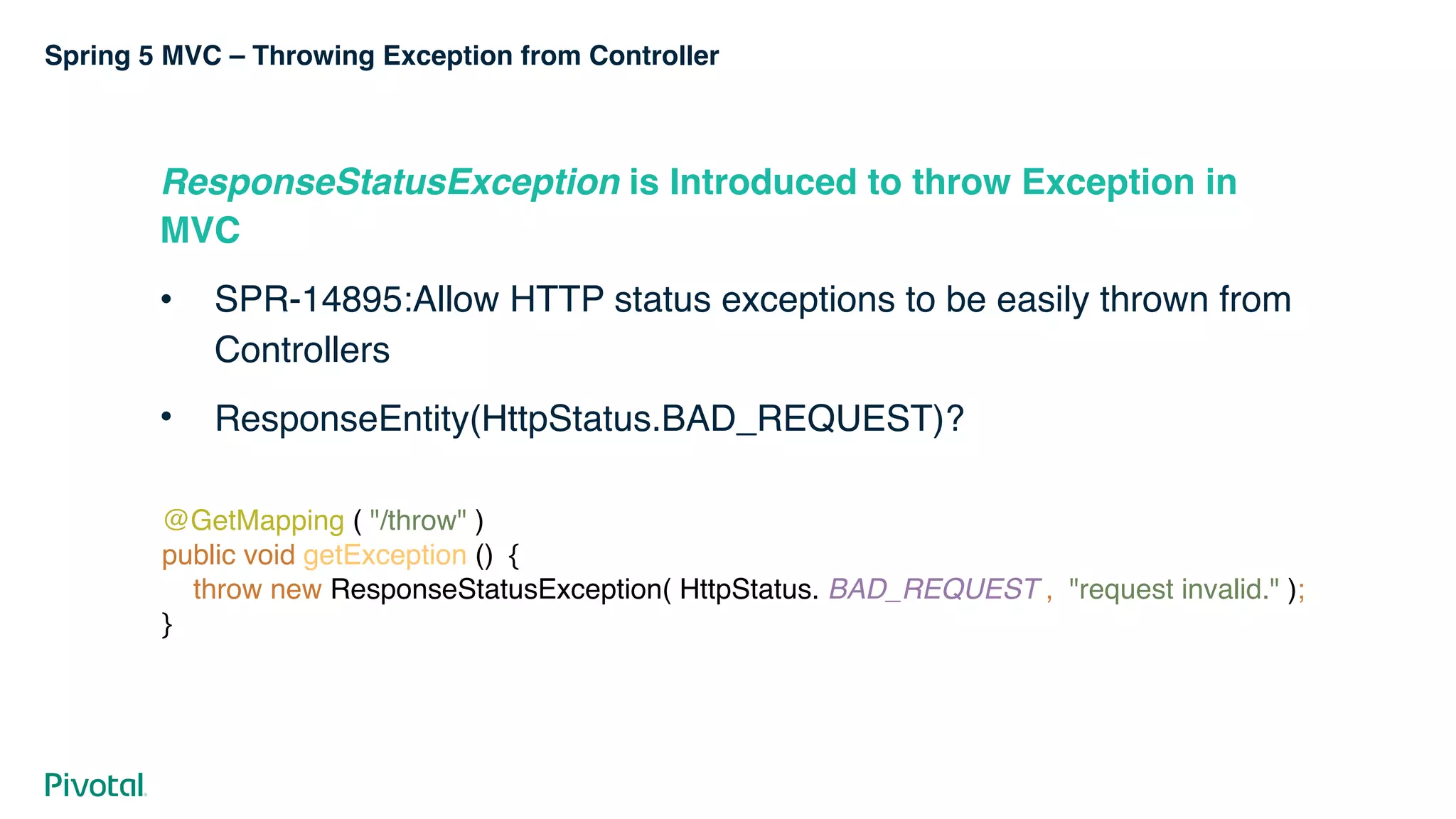 Spring 5 MVC – Throwing Exception from Controller
ResponseStatusException is Introduced to throw Exception in
MVC
• SPR-14895:Allow HTTP status exceptions to be easily thrown from
Controllers
• ResponseEntity(HttpStatus.BAD_REQUEST)?
@GetMapping ( "/throw" ) 
public void getException () { 
throw new ResponseStatusException( HttpStatus. BAD_REQUEST , "request invalid." );  
}
 
