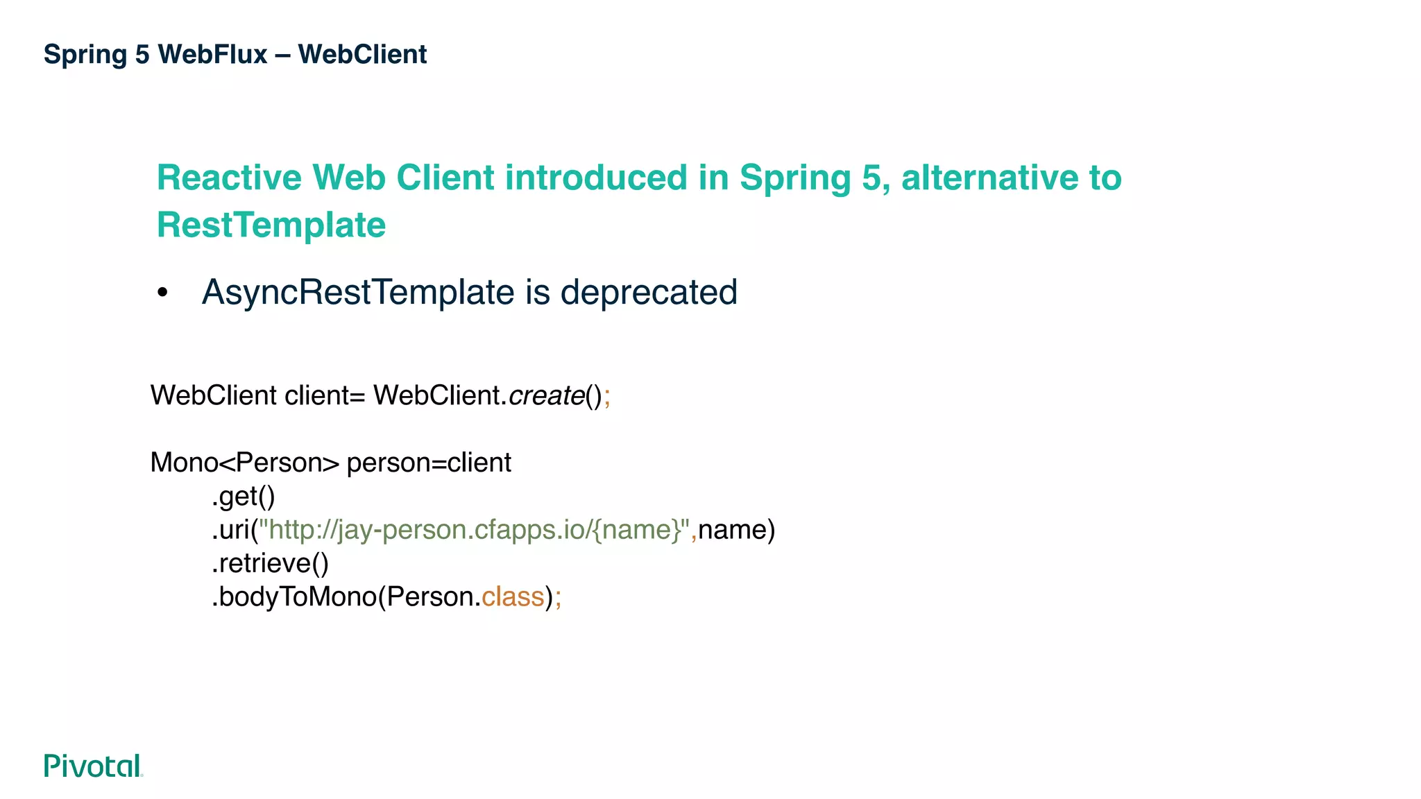 Spring 5 WebFlux – WebClient
Reactive Web Client introduced in Spring 5, alternative to
RestTemplate
! AsyncRestTemplate is deprecated
WebClient client= WebClient.create(); 
 
Mono<Person> person=client 
.get() 
.uri("http://jay-person.cfapps.io/{name}",name) 
.retrieve() 
.bodyToMono(Person.class);
 