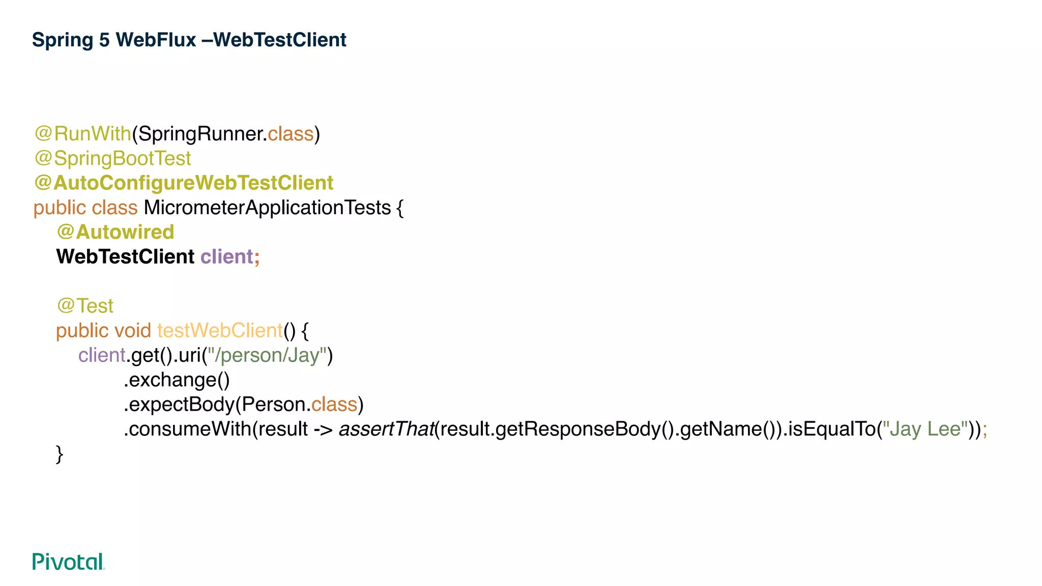 Spring 5 WebFlux –WebTestClient
@RunWith(SpringRunner.class) 
@SpringBootTest 
@AutoConfigureWebTestClient 
public class MicrometerApplicationTests { 
@Autowired 
WebTestClient client; 
 
@Test 
public void testWebClient() { 
client.get().uri("/person/Jay") 
.exchange() 
.expectBody(Person.class) 
.consumeWith(result -> assertThat(result.getResponseBody().getName()).isEqualTo("Jay Lee")); 
}
 