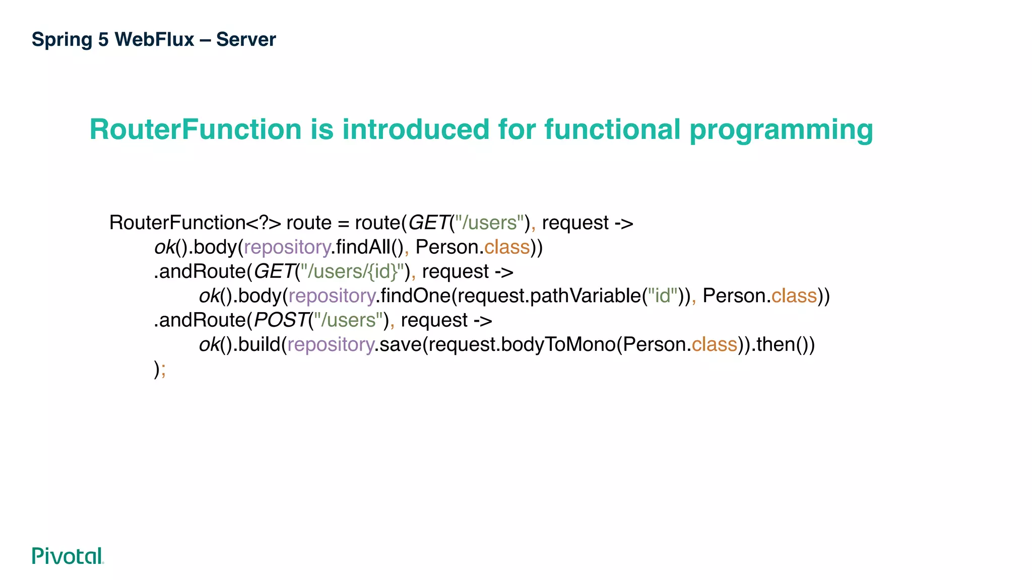 Spring 5 WebFlux – Server
RouterFunction is introduced for functional programming
RouterFunction<?> route = route(GET("/users"), request -> 
ok().body(repository.findAll(), Person.class)) 
.andRoute(GET("/users/{id}"), request -> 
ok().body(repository.findOne(request.pathVariable("id")), Person.class)) 
.andRoute(POST("/users"), request -> 
ok().build(repository.save(request.bodyToMono(Person.class)).then()) 
);
 
