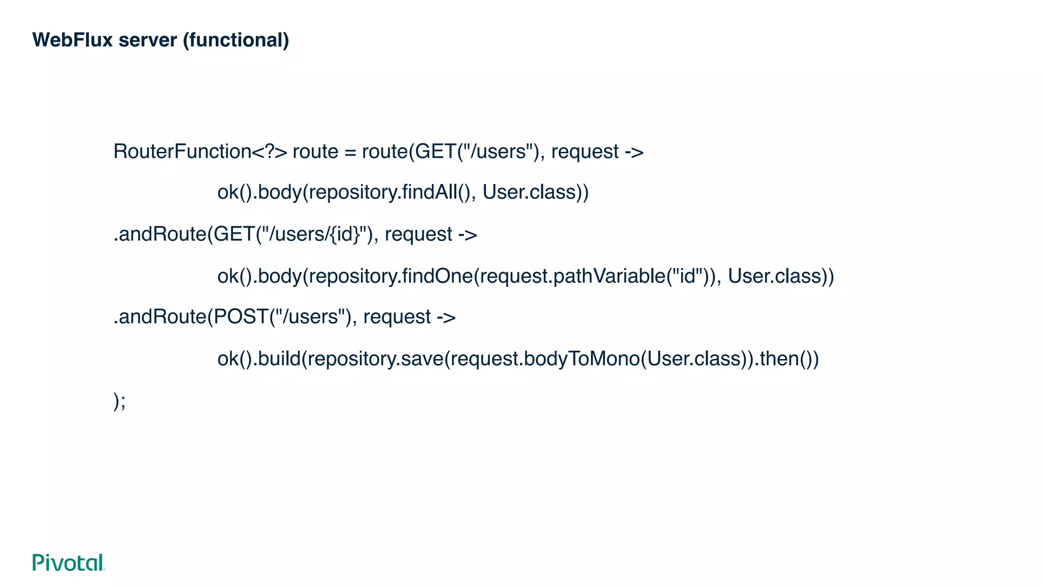 WebFlux server (functional)
RouterFunction<?> route = route(GET("/users"), request ->
ok().body(repository.findAll(), User.class))
.andRoute(GET("/users/{id}"), request ->
ok().body(repository.findOne(request.pathVariable("id")), User.class))
.andRoute(POST("/users"), request ->
ok().build(repository.save(request.bodyToMono(User.class)).then())
);
 