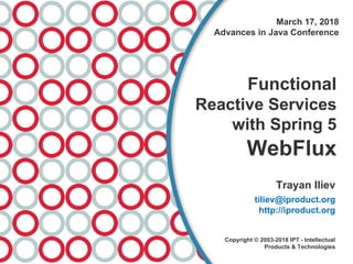 March 17, 2018
Advances in Java Conference
Functional
Reactive Services
with Spring 5
WebFlux
Trayan Iliev
tiliev@iproduct.org
http://iproduct.org
Copyright © 2003-2018 IPT - Intellectual
Products & Technologies
 