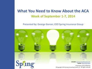 What You Need to Know About the ACA 
Week of September 1-7, 2014 
Presented by: George Gonser, CEO Spring Insurance Group 
LinkedIn: spring-consulting-group-llc 
Twitter: @SpringsInsight 
Proprietary and Confidential 
©Copyright 2014 Spring Consulting Group, LLC. All rights reserved 
 