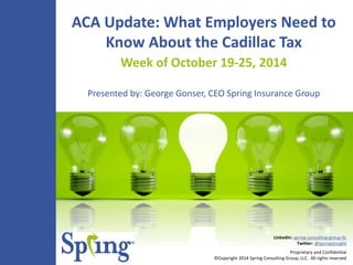 ACA Update: What Employers Need to 
Know About the Cadillac Tax 
Week of October 19-25, 2014 
Presented by: George Gonser, CEO Spring Insurance Group 
LinkedIn: spring-consulting-group-llc 
Twitter: @SpringsInsight 
Proprietary and Confidential 
©Copyright 2014 Spring Consulting Group, LLC. All rights reserved 
 