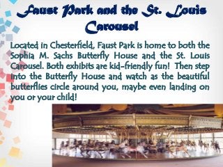 Faust Park and the St. Louis
Carousel
Located in Chesterfield, Faust Park is home to both the
Sophia M. Sachs Butterfly House and the St. Louis
Carousel. Both exhibits are kid-friendly fun! Then step
into the Butterfly House and watch as the beautiful
butterflies circle around you, maybe even landing on
you or your child!
 