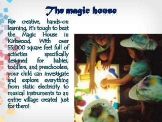 The magic house
For creative, hands-on
learning, it’s tough to beat
the Magic House in
Kirkwood. With over
55,000 square feet full of
activities specifically
designed for babies,
toddlers, and preschoolers,
your child can investigate
and explore everything
from static electricity to
musical instruments to an
entire village created just
for them!
 