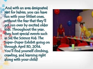 And with an area designated
just for babies, you can have
fun with your littlest ones,
without the fear that they’ll
get run over by excited older
kids. Throughout the year,
they host special events such
as Sid the Science Kid: The
Super-Duper Exhibit going on
through April 30, 2014.
You’ll find yourself climbing,
crawling, and learning right
along with your child!
 