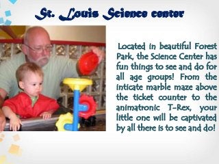 St. Louis Science center
Located in beautiful Forest
Park, the Science Center has
fun things to see and do for
all age groups! From the
inticate marble maze above
the ticket counter to the
animatronic T-Rex, your
little one will be captivated
by all there is to see and do!
 