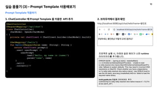 실습 몸풀기 (3) - Prompt Template 사용해보기
Prompt Template 적용하기
1. ChatController 에 Prompt Template 를 이용한 API 추가
@RestController
@RequestMapping("/api/chat")
class ChatController(
chatModel: OpenAiChatModel
) {
private val chatClient = ChatClient.builder(chatModel).build()
@GetMapping("/hello")
fun hello(@RequestParam name: String): String {
return chatClient.prompt()
.user{ userPrompt ->
userPrompt
.text("Hello, my name is {name}")
.param("name", name)
}
.call()
.content()!!
}
}
2. 브라우저에서 결과 확인
http://localhost:8080/api/chat/hello?name=황민호
ERROR 62236 --- [spring-ai-start] [ restartedMain]
i.n.r.d.DnsServerAddressStreamProviders : Unable to load
io.netty.resolver.dns.macos.MacOSDnsServerAddressStreamPro
vider, fallback to system defaults. This may result in incorrect DNS
resolutions on MacOS. Check whether you have a dependency
on 'io.netty:netty-resolver-dns-native-macos'. Use DEBUG level to
see the full stack: java.lang.UnsatisfiedLinkError: failed to load the
required native library
build.gradle.kts 파일에 라이브러리 추가
runtimeOnly("io.netty:netty-resolver-dns-native-macos:4.1.112.Fin
al:osx-aarch_64")
프로젝트 실행 시, 아래와 같은 에러가 나면 runtime
라이브러리를 추가합니다.
10
 