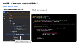 실습 몸풀기 (3) - Prompt Template 사용해보기
Prompt Template 적용하기
2. hello-bot-template.st 파일 추가 3. hello-bot-template.st
@RestController
@RequestMapping("/api/chat")
class ChatController(
chatModel: OpenAiChatModel,
@Value("classpath:/prompts/hello-bot-template.st")
private val helloBotTemplate: Resource,
) {
private val chatClient = ChatClient.builder(chatModel).build()
@GetMapping("/hello")
fun hello(@RequestParam name: String): String {
return chatClient.prompt()
.user{ userPrompt ->
userPrompt
.text(helloBotTemplate)
.param("name", name)
}
.call()
.content()!!
}
}
Hello, my name is {name}
11
 