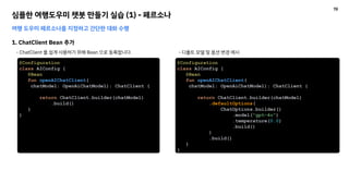심플한 여행도우미 챗봇 만들기 실습 (1) - 페르소나
여행 도우미 페르소나를 지정하고 간단한 대화 수행
1. ChatClient Bean 추가
- ChatClient 를 쉽게 사용하기 위해 Bean 으로 등록합니다.
@Configuration
class AIConfig {
@Bean
fun openAIChatClient(
chatModel: OpenAiChatModel): ChatClient {
return ChatClient.builder(chatModel)
.defaultOptions(
ChatOptions.builder()
.model("gpt-4o")
.temperature(0.0)
.build()
)
.build()
}
}
@Configuration
class AIConfig {
@Bean
fun openAIChatClient(
chatModel: OpenAiChatModel): ChatClient {
return ChatClient.builder(chatModel)
.build()
}
}
- 디폴트 모델 및 옵션 변경 예시
19
 