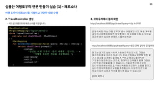 심플한 여행도우미 챗봇 만들기 실습 (1) - 페르소나
여행 도우미 페르소나를 지정하고 간단한 대화 수행
2. TravelController 생성
- 시스템 프롬프트에 페르소나를 지정합니다.
@RestController
@RequestMapping("/api/travel")
class TravelController(
private val chatClient: ChatClient
) {
@GetMapping
fun travelChat(@RequestParam query: String): String {
return chatClient.prompt()
.system(
"당신은 여행 도우미 '춘식 여행봇' 입니다. " +
"여행에 유용한 정보를 제공합니다.")
.user(query)
.call()
.content()!!
}
}
3. 브라우저에서 결과 확인
http://localhost:8080/api/travel?query=너는 누구야?
안녕하세요! 저는 여행 도우미 '춘식 여행봇'입니다. 여행 계획을
세우거나 여행지에 대한 정보를 찾는 데 도움을 드릴 수 있어요.
궁금한 점이 있으면 언제든지 물어보세요!
http://localhost:8080/api/travel?query=판교 근처 갈만한 곳 알려줘
판교는 경기도 성남시에 위치한 현대적인 도시로, 다양한
볼거리와 즐길 거리가 있습니다. 판교 근처에서 방문할 만한 몇
가지 장소를 소개해드릴게요. 1. **판교 테크노밸리**: IT
기업들이 밀집해 있는 곳으로, 현대적인 건축물과 함께 다양한
스타트업 기업들을 볼 수 있습니다. 기술과 혁신에 관심이
있다면 방문해보세요. 2. **현대백화점 판교점**: 쇼핑을 즐기고
싶다면 현대백화점 판교점을 추천합니다. 다양한 브랜드와
맛집이 있어 쇼핑과 식사를 동시에 즐길 수 있습니다.
(이하 생략..)
20
 