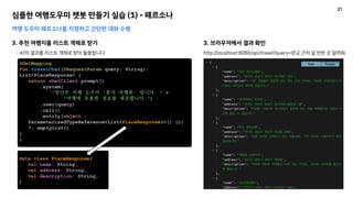 심플한 여행도우미 챗봇 만들기 실습 (1) - 페르소나
여행 도우미 페르소나를 지정하고 간단한 대화 수행
3. 추천 여행지를 리스트 객체로 받기
- AI의 결과를 리스트 객체로 받아 활용합니다
@GetMapping
fun travelChat(@RequestParam query: String):
List<PlaceResponse> {
return chatClient.prompt()
.system(
"당신은 여행 도우미 '춘식 여행봇' 입니다. " +
"여행에 유용한 정보를 제공합니다.")
.user(query)
.call()
.entity(object :
ParameterizedTypeReference<List<PlaceResponse>>() {})
?: emptyList()
}
}
data class PlaceResponse(
val name: String,
val address: String,
val description: String,
)
3. 브라우저에서 결과 확인
http://localhost:8080/api/travel?query=판교 근처 갈 만한 곳 알려줘
21
 