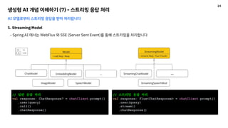 생성형 AI 개념 이해하기 (7) - 스트리밍 응답 처리
AI 모델로부터 스트리밍 응답을 받아 처리합니다
1. Streaming Model
- Spring AI 에서는 WebFlux 와 SSE (Server Sent Event)를 통해 스트리밍을 처리합니다
// 일반 응답 처리
val response: ChatResponse? = chatClient.prompt()
.user(query)
.call()
.chatResponse()
// 스트리밍 응답 처리
val response: Flux<ChatResponse> = chatClient.prompt()
.user(query)
.stream()
.chatResponse()
24
 