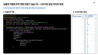 심플한 여행도우미 챗봇 만들기 실습 (3) - 스트리밍 응답 처리로 변경
스트리밍 응답으로 변경 후 지연시간을 줄여 체감 속도를 높입니다
1. 프롬프트 적용
@RestController
@RequestMapping("/api/travel")
class TravelController(
private val chatClient: ChatClient,
@Value("classpath:/prompts/travel-bot-template.st")
private val travelBotTemplate: Resource,
) {
@GetMapping(produces = [MediaType.TEXT_EVENT_STREAM_VALUE])
fun travelChat(@RequestParam query: String): Flux<ServerSentEvent<String>> {
return chatClient.prompt()
.system(travelBotTemplate)
.user(query)
.stream()
.content()
.map {
ServerSentEvent.builder<String>()
.event("text")
.data(it)
.build()
}
}
}
2. 브라우저에서 확인
25
 