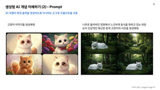 생성형 AI 개념 이해하기 (2) - Prompt
AI 모델이 특정 출력을 생성하도록 지시하는 도구로 프롬프트를 사용
고양이 이미지를 생성해줘 나무로 둘러싸인 정원에서 느긋하게 휴식을 취하고 있는 파란
눈이 인상적인 푹신한 흰색 고양이의 사진을 생성해줘
이미지 생성 : Google Image FX
5
 