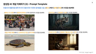 생성형 AI 개념 이해하기 (3) - Prompt Template
프롬프트 템플릿을 통해 하나의 프롬프트로 다양한 결과물을 도출 : {장소} 에서 {상태} {대상}의 사진을 생성해줘
{붐비는 도시 광장}에서 {즐겁게 공연하는} {거리 공연자}의 사진을 생성해줘.
이미지 생성 : Google Image FX
{안개 낀 숲}에서 {신비로운} {늑대}의 사진을 생성해줘.
{햇살 가득한 해변}에서 {느긋하게 쉬고 있는} {바다거북}의 사진을 생성해줘. {아늑한 도서관}에서 {집중해서 책을 읽고 있는} {학자}의 사진을 생성해줘.
6
 
