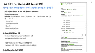 실습 몸풀기 (1) - Spring AI 로 OpenAI 연결
Spring AI를 프로젝트를 생성하고 OpenAI 모델에 프롬프트를 보내 결과 받기
1. Spring initializer 를 통해 프로젝트를 생성해주세요.
- https://start.spring.io
- Options : Gradle - Kotlin / Kotlin / Spring Boot v3.4.3 / Jar Package / Java v21
- Dependencies :
- Spring Web
- Spring Reactive Web
- OpenAI
- Spring Boot DevTools
2. OpenAI API Key 등록
- resources/application.properties에 api key 등록
spring.ai.openai.api-key={api_key}
// 설정파일은 properties 대신 yaml 를 추천합니다
// api key 는 환경 변수 또는 vault에 등록하여 사용해주세요
3. build.gradle.kts 파일 확인
7
 