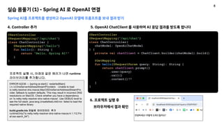 실습 몸풀기 (1) - Spring AI 로 OpenAI 연결
Spring AI를 프로젝트를 생성하고 OpenAI 모델에 프롬프트를 보내 결과 받기
4. Controller 추가
@RestController
@RequestMapping("/api/chat")
class ChatController {
@RequestMapping("/hello")
fun hello(): String {
return "Hello, Spring AI!"
}
}
@RestController
@RequestMapping("/api/chat")
class ChatController(
chatModel: OpenAiChatModel
) {
private val chatClient = ChatClient.builder(chatModel).build()
@GetMapping
fun hello(@RequestParam query: String): String {
return chatClient.prompt()
.user(query)
.call()
.content()!!
}
}
5. OpenAI ChatClient 를 사용하여 AI 응답 결과를 받도록 합니다
6. 프로젝트 실행 후
브라우저에서 결과 확인
ERROR 62236 --- [spring-ai-start] [ restartedMain]
i.n.r.d.DnsServerAddressStreamProviders : Unable to load
io.netty.resolver.dns.macos.MacOSDnsServerAddressStreamPro
vider, fallback to system defaults. This may result in incorrect DNS
resolutions on MacOS. Check whether you have a dependency
on 'io.netty:netty-resolver-dns-native-macos'. Use DEBUG level to
see the full stack: java.lang.UnsatisfiedLinkError: failed to load the
required native library
build.gradle.kts 파일에 라이브러리 추가
runtimeOnly("io.netty:netty-resolver-dns-native-macos:4.1.112.Fin
al:osx-aarch_64")
프로젝트 실행 시, 아래와 같은 에러가 나면 runtime
라이브러리를 추가합니다.
8
 