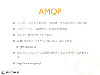 AMQP
メッセージングミドルウェアのオープンなプロトコル仕様

プラットフォーム問わず、実装言語非依存

インターオペラビリティ高い

APIだけでなくワイヤレベルプロトコルである

    JMSはAPIだけ

ビジネス上のリアルな問題を解...