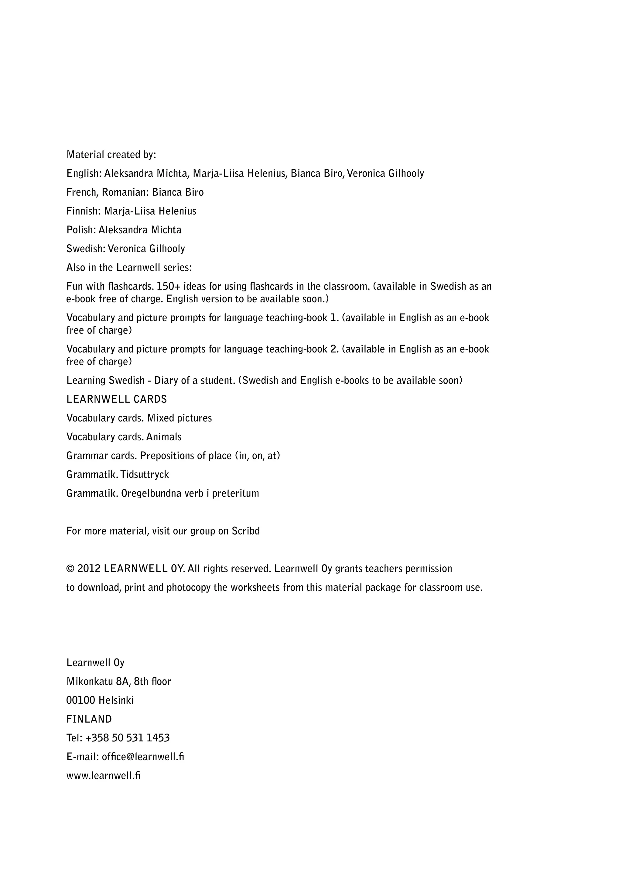 Material created by:
English: Aleksandra Michta, Marja-Liisa Helenius, Bianca Biro, Veronica Gilhooly
French, Romanian: Bianca Biro
Finnish: Marja-Liisa Helenius
Polish: Aleksandra Michta
Swedish: Veronica Gilhooly
Also in the Learnwell series:
Fun with flashcards. 150+ ideas for using flashcards in the classroom. (available in Swedish as an
e-book free of charge. English version to be available soon.)
Vocabulary and picture prompts for language teaching-book 1. (available in English as an e-book
free of charge)
Vocabulary and picture prompts for language teaching-book 2. (available in English as an e-book
free of charge)
Learning Swedish - Diary of a student. (Swedish and English e-books to be available soon)
LEARNWELL CARDS
Vocabulary cards. Mixed pictures
Vocabulary cards. Animals
Grammar cards. Prepositions of place (in, on, at)
Grammatik. Tidsuttryck
Grammatik. Oregelbundna verb i preteritum


For more material, visit our group on Scribd


© 2012 LEARNWELL OY. All rights reserved. Learnwell Oy grants teachers permission
to download, print and photocopy the worksheets from this material package for classroom use.




Learnwell Oy
Mikonkatu 8A, 8th floor
00100 Helsinki
FINLAND
Tel: +358 50 531 1453
E-mail: office@learnwell.fi
www.learnwell.fi
 