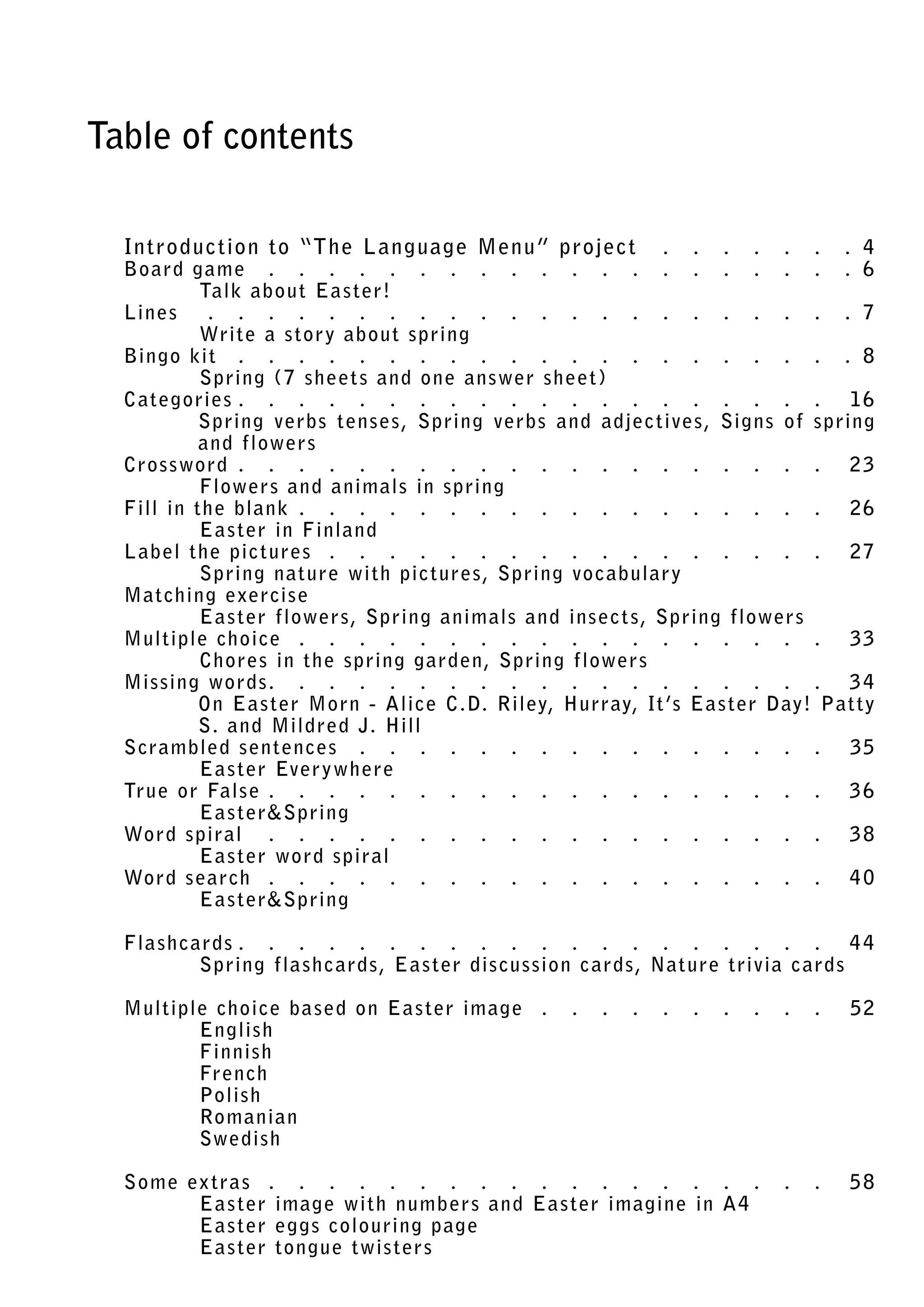 Table of contents

  In tro du c tion to “The L anguage Menu ” projec t ���������������������������� 4
  Bo ard g ame ������������������������������������������������������������������������������� 6
           Talk ab ou t E a s ter!
  Lines ���������������������������������������������������������������������������������������� 7
           Write a s tor y ab ou t sp ring
  Bingo kit ���������������������������������������������������������������������������������� 8
  .        Sp ring (7 sheet s an d one answer sheet)
  Categories ������������������������������������������������������������������������������� 16
           Sp ring verb s tens es, Sp ring verb s an d adjec tives, Signs of spring
           an d flower s
  Crossword �������������������������������������������������������������������������������� 2 3
           Flower s an d animals in sp ring
  Fill in the blank ����������������������������������������������������������������������� 2 6
           E a s ter in Finlan d
  L ab el the pic tures ��������������������������������������������������������������������� 2 7
           Sp ring nature with pic tures, Sp ring vo c abular y
  Matching exercis e
           E
           . a s ter flower s, Sp ring animals an d ins ec t s, Sp ring flower s
  Multiple choice ������������������������������������������������������������������������� 33
  .        Chores in the sp ring g ard en, Sp ring flower s
  Missing word s��������������������������������������������������������������������������� 3 4
           O
           . n E a s ter Morn - Alice C.D. Riley, Hurray, It ’s E a s ter Day! Pat ty
           S. an d Mildred J. Hill
  Scram bled s en ten ces ����������������������������������������������������������������� 35
           E a s ter Ever y where
  True or Fals e ���������������������������������������������������������������������������� 3 6
           E a s terSp ring
  Word spiral ������������������������������������������������������������������������������ 3 8
           E a s ter word spiral
  Word s earch ���������������������������������������������������������������������������� 4 0
           E a s terSp ring

  Fla sh c ards ������������������������������������������������������������������������������� 4 4
            S
            . p ring fla sh c ard s, E a s ter dis cussion c ard s, Nature trivia c ards

  Multiple choice b a s ed on E a s ter image ����������������������������������������� 52
         English
         Finnish
         Fren ch
         Polish
         Romanian
         Swedish

  Some ex tra s ����������������������������������������������������������������������������� 5 8
        E a s ter image with num b er s an d E a s ter imagine in A4
        E a s ter eg gs colouring p age
        E a s ter tongue twis ter s
 