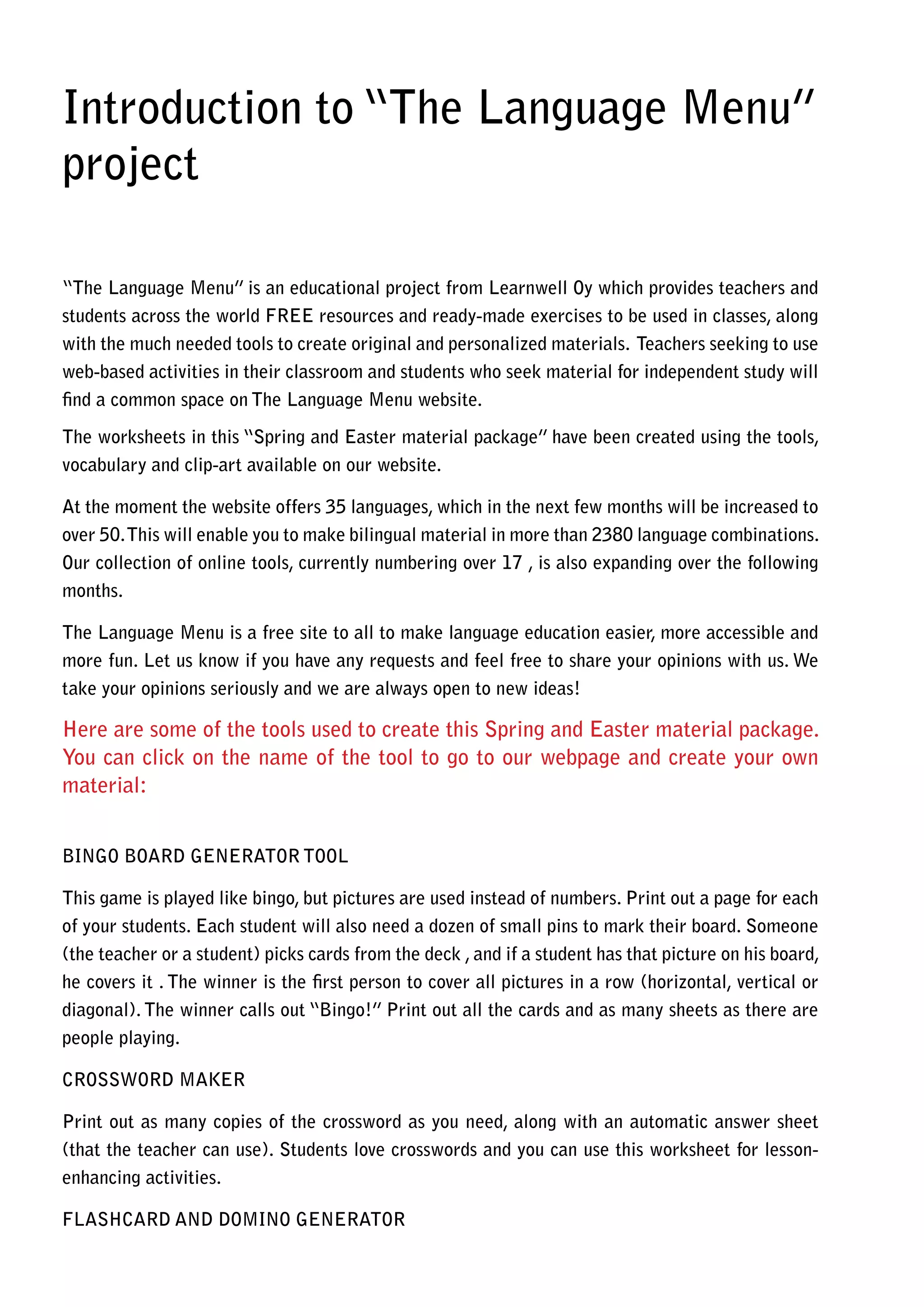 Introduction to “The Language Menu”
project

“The Language Menu” is an educational project from Learnwell Oy which provides teachers and
students across the world FREE resources and ready-made exercises to be used in classes, along
with the much needed tools to create original and personalized materials. Teachers seeking to use
web-based activities in their classroom and students who seek material for independent study will
find a common space on The Language Menu website.

The worksheets in this “Spring and Easter material package” have been created using the tools,
vocabulary and clip-art available on our website.

At the moment the website offers 35 languages, which in the next few months will be increased to
over 50. This will enable you to make bilingual material in more than 2380 language combinations.
Our collection of online tools, currently numbering over 17 , is also expanding over the following
months.

The Language Menu is a free site to all to make language education easier, more accessible and
more fun. Let us know if you have any requests and feel free to share your opinions with us. We
take your opinions seriously and we are always open to new ideas!

Here are some of the tools used to create this Spring and Easter material package.
You can click on the name of the tool to go to our webpage and create your own
material:


BINGO BOARD GENERATOR TOOL

This game is played like bingo, but pictures are used instead of numbers. Print out a page for each
of your students. Each student will also need a dozen of small pins to mark their board. Someone
(the teacher or a student) picks cards from the deck , and if a student has that picture on his board,
he covers it . The winner is the first person to cover all pictures in a row (horizontal, vertical or
diagonal). The winner calls out “Bingo!” Print out all the cards and as many sheets as there are
people playing.

CROSSWORD MAKER

Print out as many copies of the crossword as you need, along with an automatic answer sheet
(that the teacher can use). Students love crosswords and you can use this worksheet for lesson-
enhancing activities.

FLASHCARD AND DOMINO GENERATOR
 