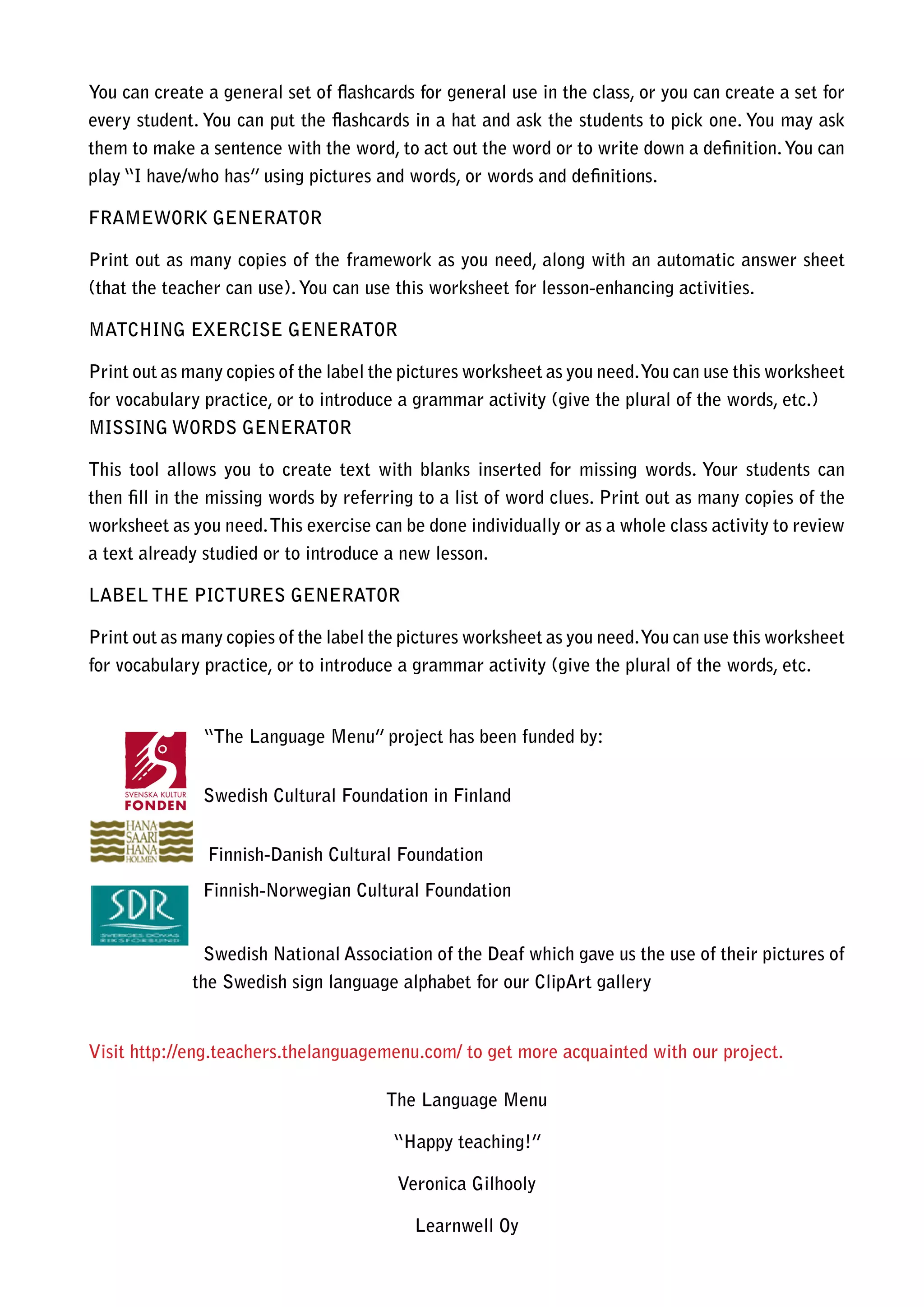 You can create a general set of flashcards for general use in the class, or you can create a set for
every student. You can put the flashcards in a hat and ask the students to pick one. You may ask
them to make a sentence with the word, to act out the word or to write down a definition. You can
play “I have/who has” using pictures and words, or words and definitions.

FRAMEWORK GENERATOR

Print out as many copies of the framework as you need, along with an automatic answer sheet
(that the teacher can use). You can use this worksheet for lesson-enhancing activities.

MATCHING EXERCISE GENERATOR

Print out as many copies of the label the pictures worksheet as you need. You can use this worksheet
for vocabulary practice, or to introduce a grammar activity (give the plural of the words, etc.)
MISSING WORDS GENERATOR

This tool allows you to create text with blanks inserted for missing words. Your students can
then fill in the missing words by referring to a list of word clues. Print out as many copies of the
worksheet as you need. This exercise can be done individually or as a whole class activity to review
a text already studied or to introduce a new lesson.

LABEL THE PICTURES GENERATOR

Print out as many copies of the label the pictures worksheet as you need. You can use this worksheet
for vocabulary practice, or to introduce a grammar activity (give the plural of the words, etc.


               “The Language Menu” project has been funded by:


               Swedish Cultural Foundation in Finland


               Finnish-Danish Cultural Foundation
               Finnish-Norwegian Cultural Foundation


               Swedish National Association of the Deaf which gave us the use of their pictures of
             the Swedish sign language alphabet for our ClipArt gallery


Visit http://eng.teachers.thelanguagemenu.com/ to get more acquainted with our project.

                                       The Language Menu

                                        “Happy teaching!”

                                        Veronica Gilhooly

                                           Learnwell Oy
 