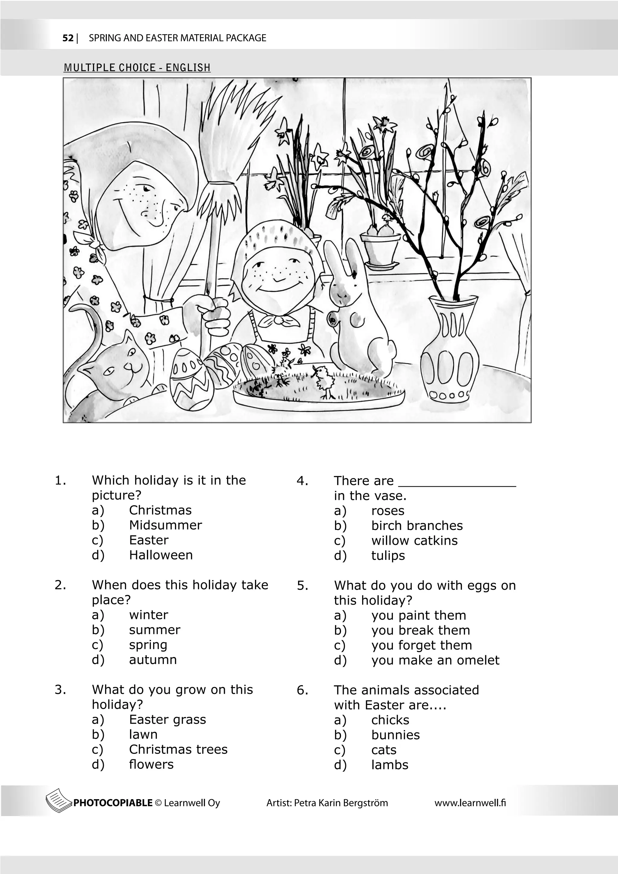 52 |  SPRING AND EASTER MATERIAL PACKAGE

 MULTIPLE CHOICE - ENGLISH




1.	      Which holiday is it in the            4.	      There are _______________ 	
	        picture?	                             	        in the vase.
	        a) 	 Christmas                        	        a)	   roses
	        b) 	 Midsummer                        	        b)	   birch branches
	        c) 	 Easter                           	        c)	   willow catkins
	        d)	   Halloween                       	        d)	   tulips

2.	      When does this holiday take 		        5.	      What do you do with eggs on 	
	        place?                                	        this holiday?
	        a)	   winter                          	        a)	   you paint them
	        b)	   summer                          	        b)	   you break them
	        c)	   spring                          	        c)	   you forget them
	        d)	   autumn                          	        d)	   you make an omelet

3.	      What do you grow on this              6.	      The animals associated 	
	        holiday?                              	        with Easter are....
	        a)	   Easter grass                    	        a)	   chicks
	        b)	   lawn                            	        b)	   bunnies
	        c)	   Christmas trees                 	        c)	   cats
	        d)	   flowers                         	        d)	   lambs

      PHOTOCOPIABLE © Learnwell Oy      Artist: Petra Karin Bergström   www.learnwell.fi
 