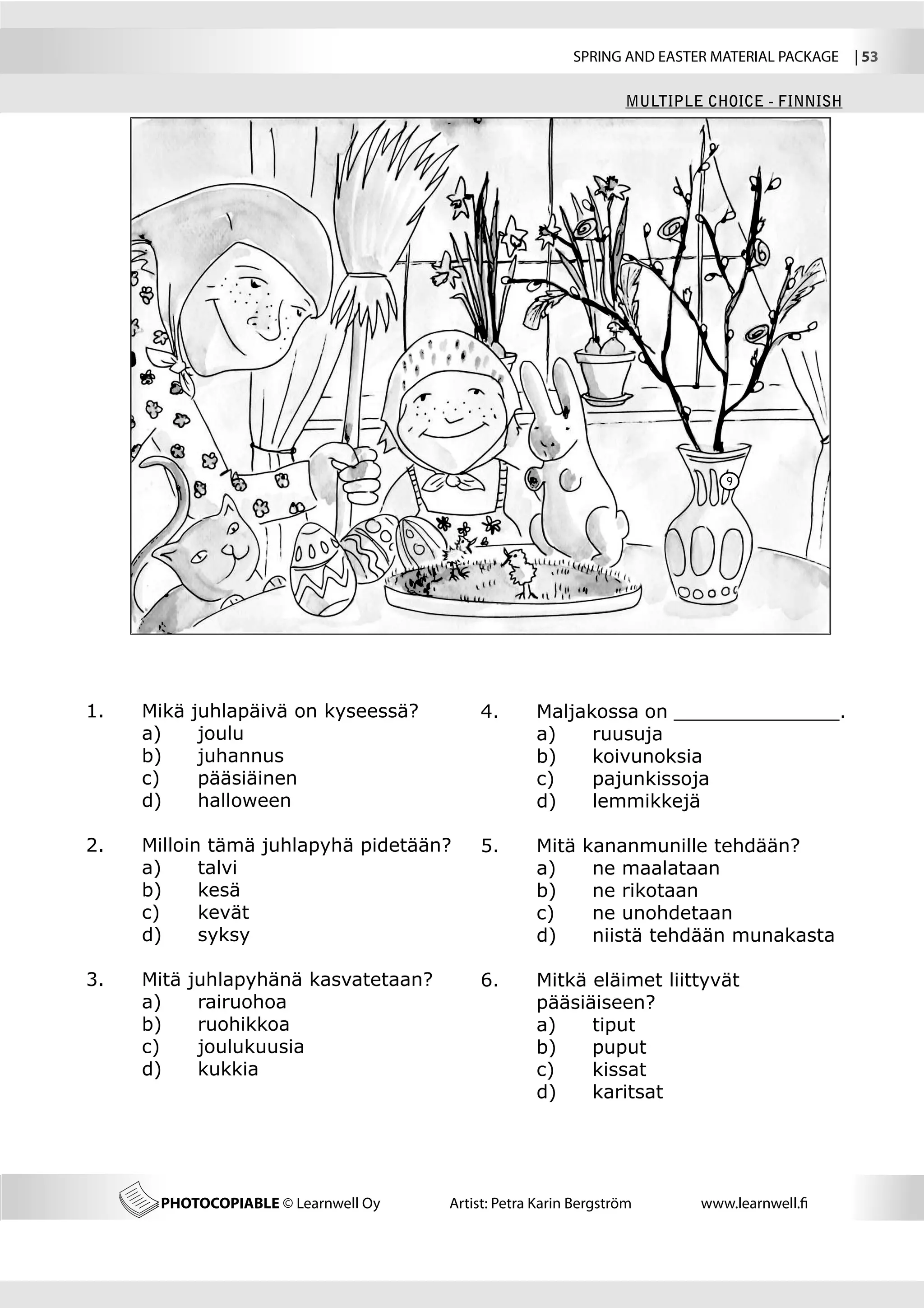 SPRING AND EASTER MATERIAL PACKAGE  | 53

                                                                   MULTIPLE CHOICE - FINNISH




                                                                               9




1.	   Mikä   juhlapäivä on kyseessä?        4.	      Maljakossa on ______________.
	     a) 	    joulu                         	        a)	   ruusuja
	     b) 	    juhannus                      	        b)	   koivunoksia
	     c) 	    pääsiäinen                    	        c)	   pajunkissoja
	     d) 	    halloween                     	        d)	   lemmikkejä

2.	   Milloin tämä juhlapyhä pidetään?      5.	      Mitä    kananmunille tehdään?
	     a)	    talvi                          	        a)	      ne maalataan
	     b)	    kesä                           	        b)	      ne rikotaan
	     c)	    kevät                          	        c)	      ne unohdetaan
	     d)	    syksy                          	        d)	      niistä tehdään munakasta
	
3.	   Mitä   juhlapyhänä kasvatetaan?       6.	      Mitkä eläimet liittyvät
	     a)	     rairuohoa                     	        pääsiäiseen?
	     b)	     ruohikkoa                     	        a)	   tiput
	     c)	     joulukuusia                   	        b)	   puput
	     d)	     kukkia                        	        c)	   kissat
                                            	        d)	   karitsat




       PHOTOCOPIABLE © Learnwell Oy     Artist: Petra Karin Bergström      www.learnwell.fi
 