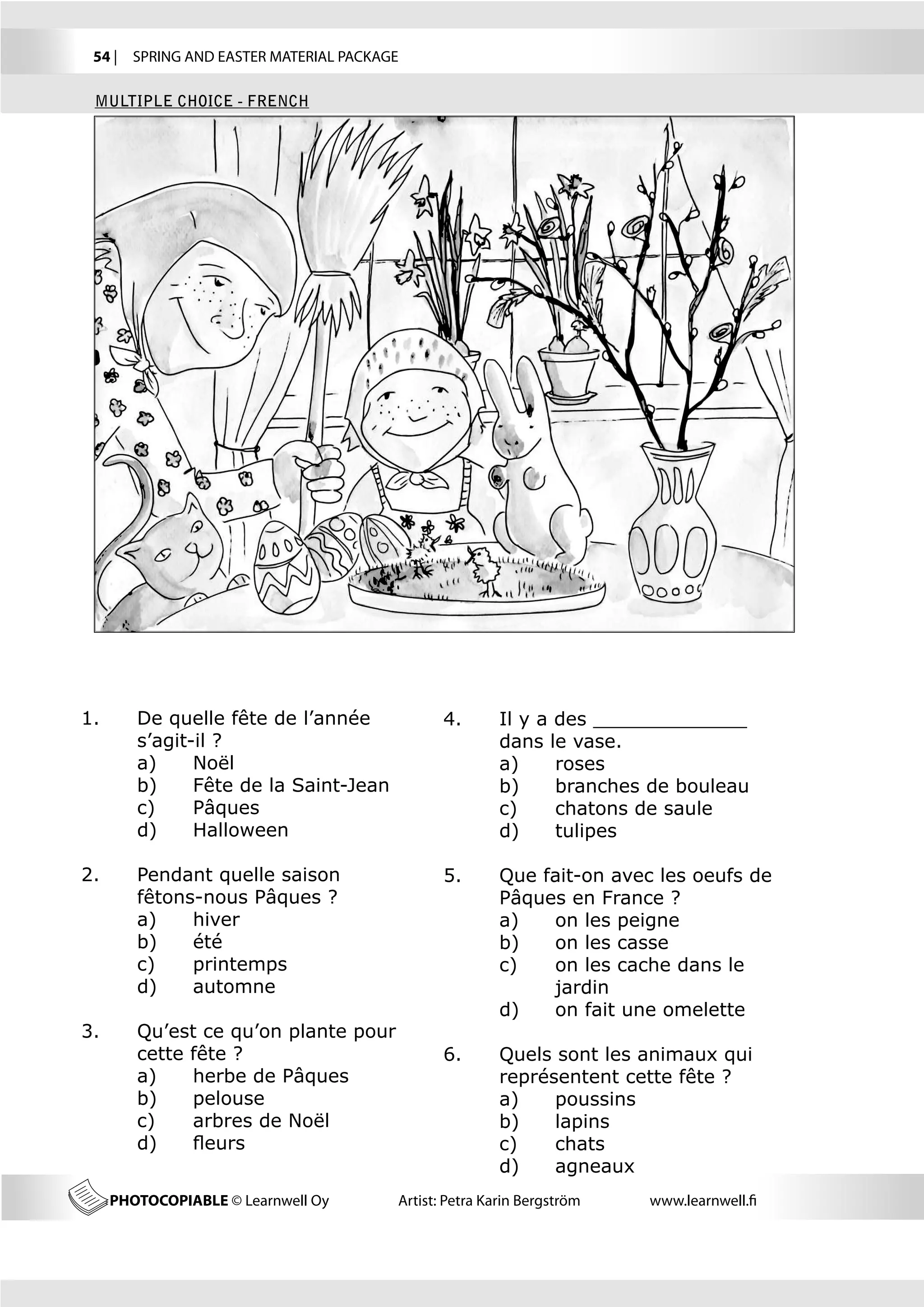54 |  SPRING AND EASTER MATERIAL PACKAGE

 MULTIPLE CHOICE - FRENCH




1.	      De quelle fête de l’année             4.	      Il y a des _____________	
	        s’agit-il ?                           	        dans le vase.
	        a)	    Noël                           	        a)	    roses
	        b)	    Fête de la Saint-Jean          	        b)	    branches de bouleau
	        c)	    Pâques                         	        c)	    chatons de saule
	        d)	    Halloween                      	        d)	    tulipes

2.	      Pendant quelle saison                 5.	 Que fait-on avec les oeufs de 	
	        fêtons-nous Pâques ?                  	   Pâques en France ?
	        a)	   hiver                           	   a)	  on les peigne
	        b)	   été                             	   b)	  on les casse
	        c)	   printemps                       	   c)	  on les cache dans le 	
	        d)	   automne                         		       jardin
                                               	   d)	  on fait une omelette
3.	      Qu’est ce qu’on plante pour 		
	        cette fête ?                          6.	      Quels sont les animaux qui 	
	        a)	   herbe de Pâques                 	        représentent cette fête ?
	        b)	   pelouse                         	        a)	   poussins
	        c)	   arbres de Noël                  	        b)	   lapins
	        d)	   fleurs                          	        c)	   chats
                                               	        d)	   agneaux
      PHOTOCOPIABLE © Learnwell Oy      Artist: Petra Karin Bergström   www.learnwell.fi
 
